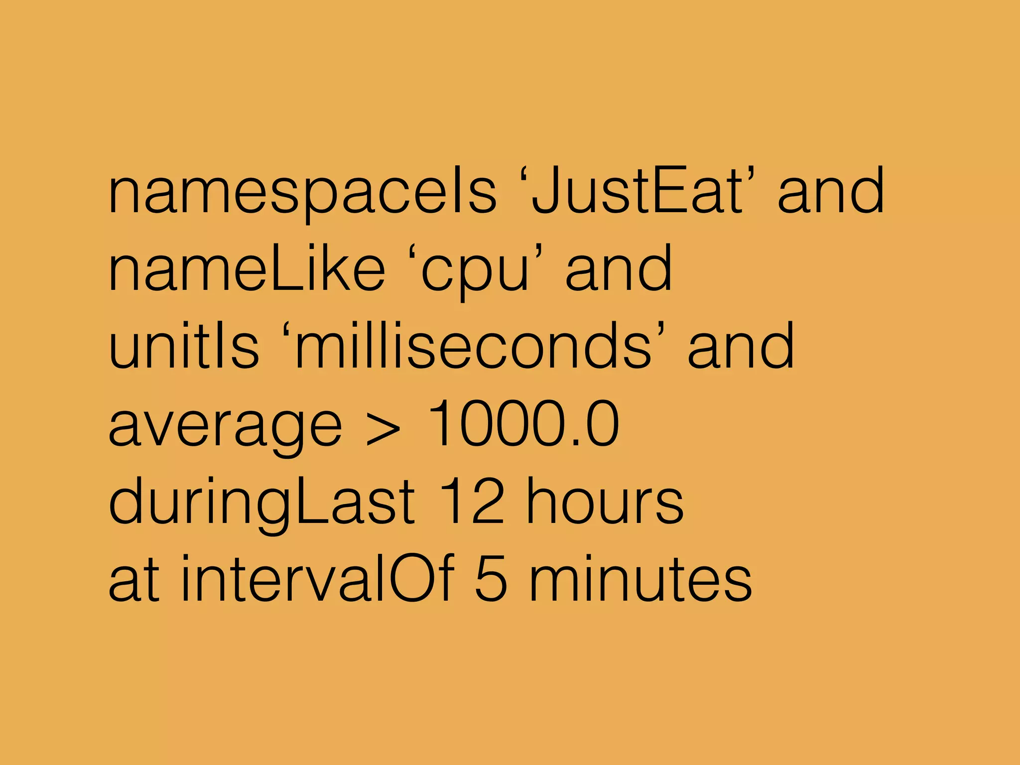namespaceIs ‘JustEat’ and
nameLike ‘cpu’ and
unitIs ‘milliseconds’ and
average > 1000.0
duringLast 12 hours
at intervalOf 5 minutes
 