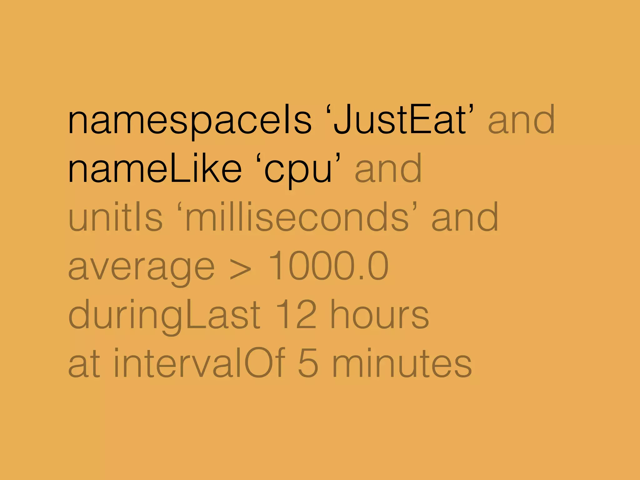 namespaceIs ‘JustEat’ and
nameLike ‘cpu’ and
unitIs ‘milliseconds’ and
average > 1000.0
duringLast 12 hours
at intervalOf 5 minutes
 