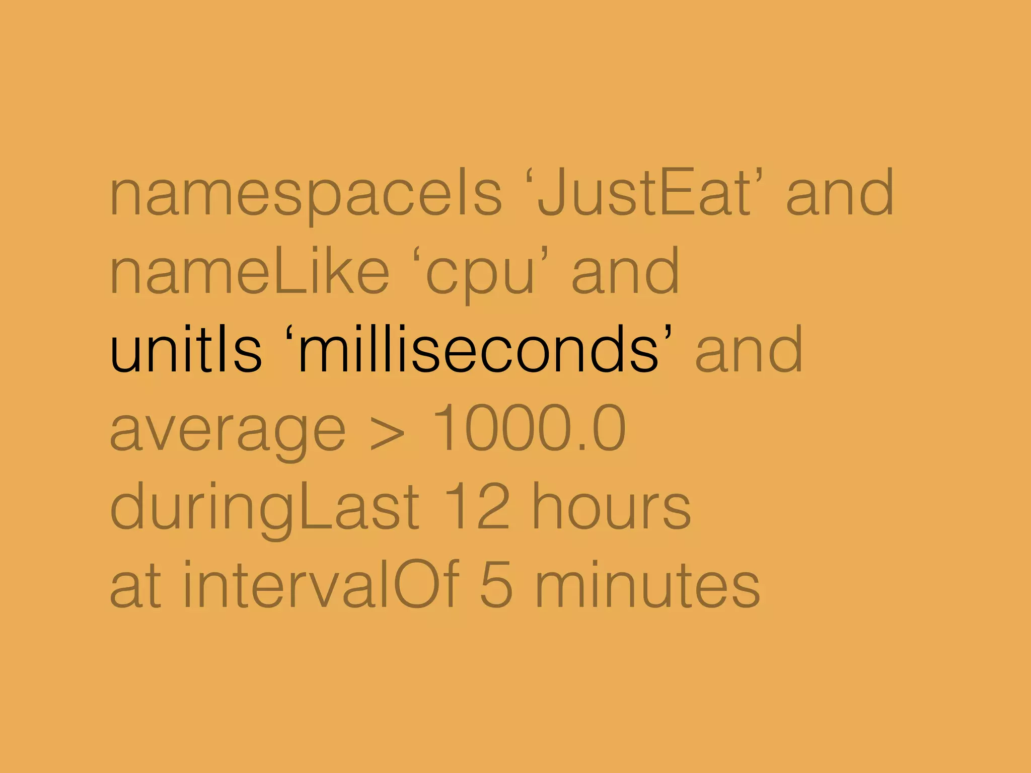 namespaceIs ‘JustEat’ and
nameLike ‘cpu’ and
unitIs ‘milliseconds’ and
average > 1000.0
duringLast 12 hours
at intervalOf 5 minutes
 