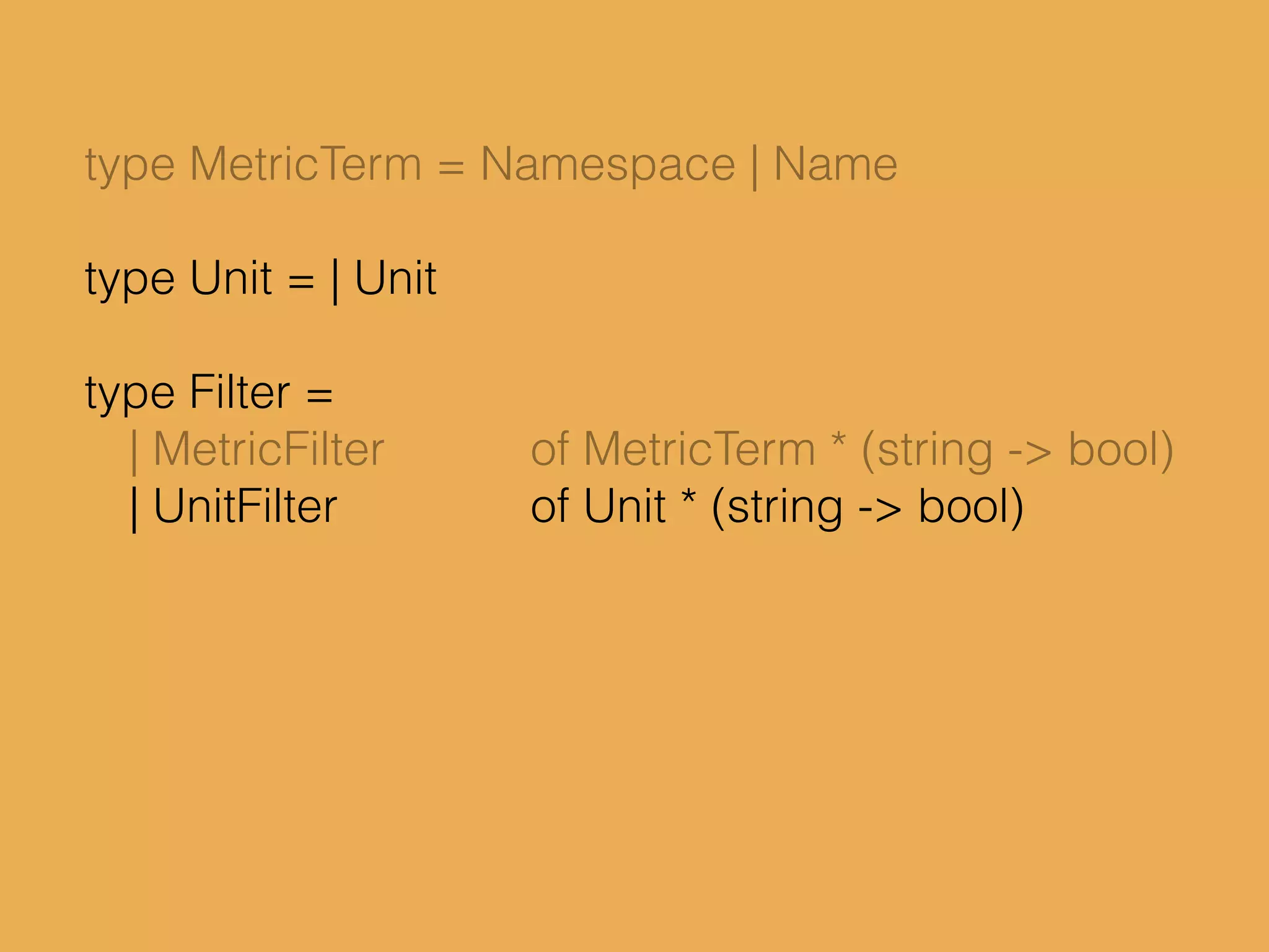 type MetricTerm = Namespace | Name
type Unit = | Unit
type Filter =
| MetricFilter of MetricTerm * (string -> bool)
| UnitFilter of Unit * (string -> bool)
 