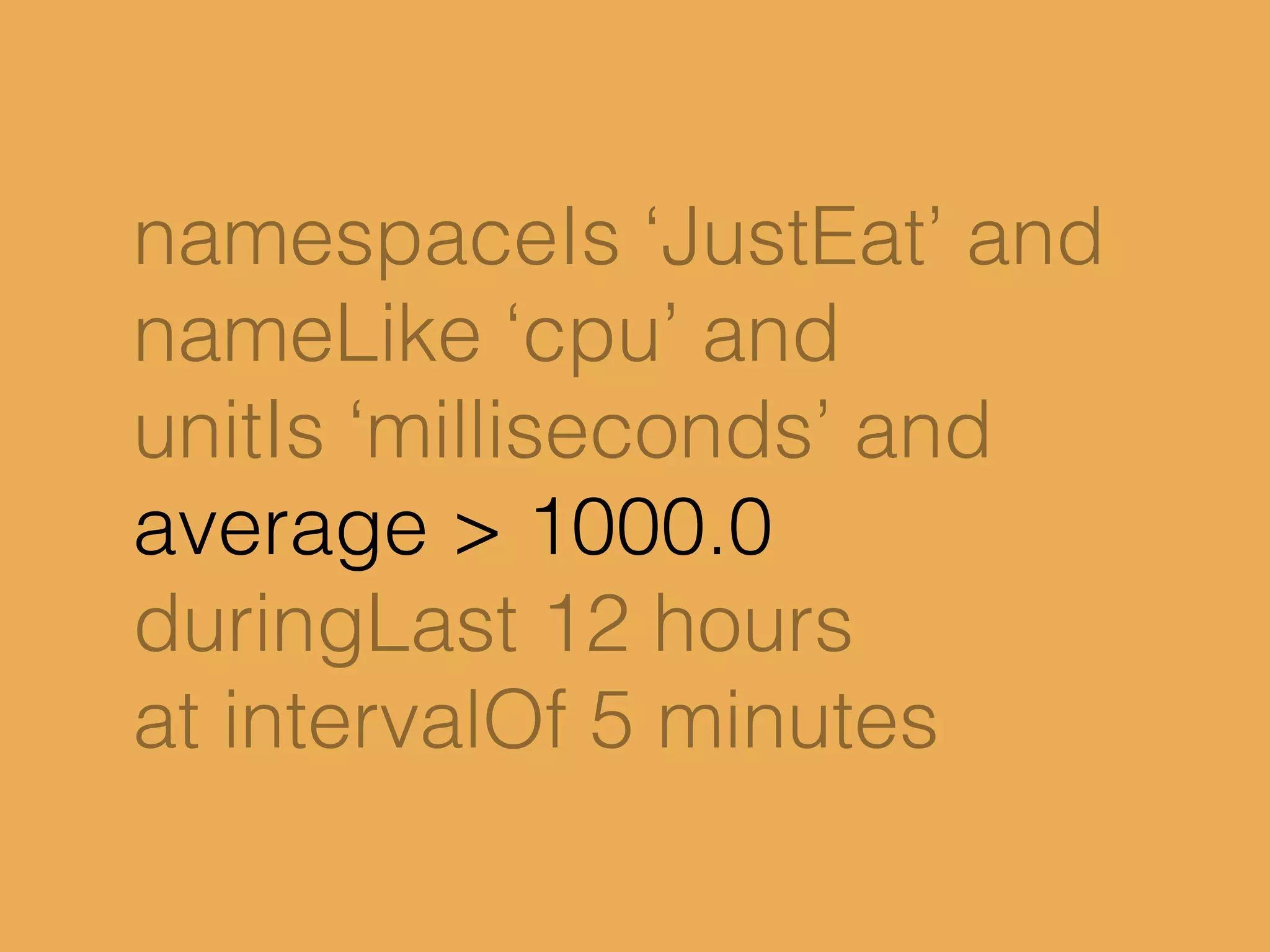 namespaceIs ‘JustEat’ and
nameLike ‘cpu’ and
unitIs ‘milliseconds’ and
average > 1000.0
duringLast 12 hours
at intervalOf 5 minutes
 
