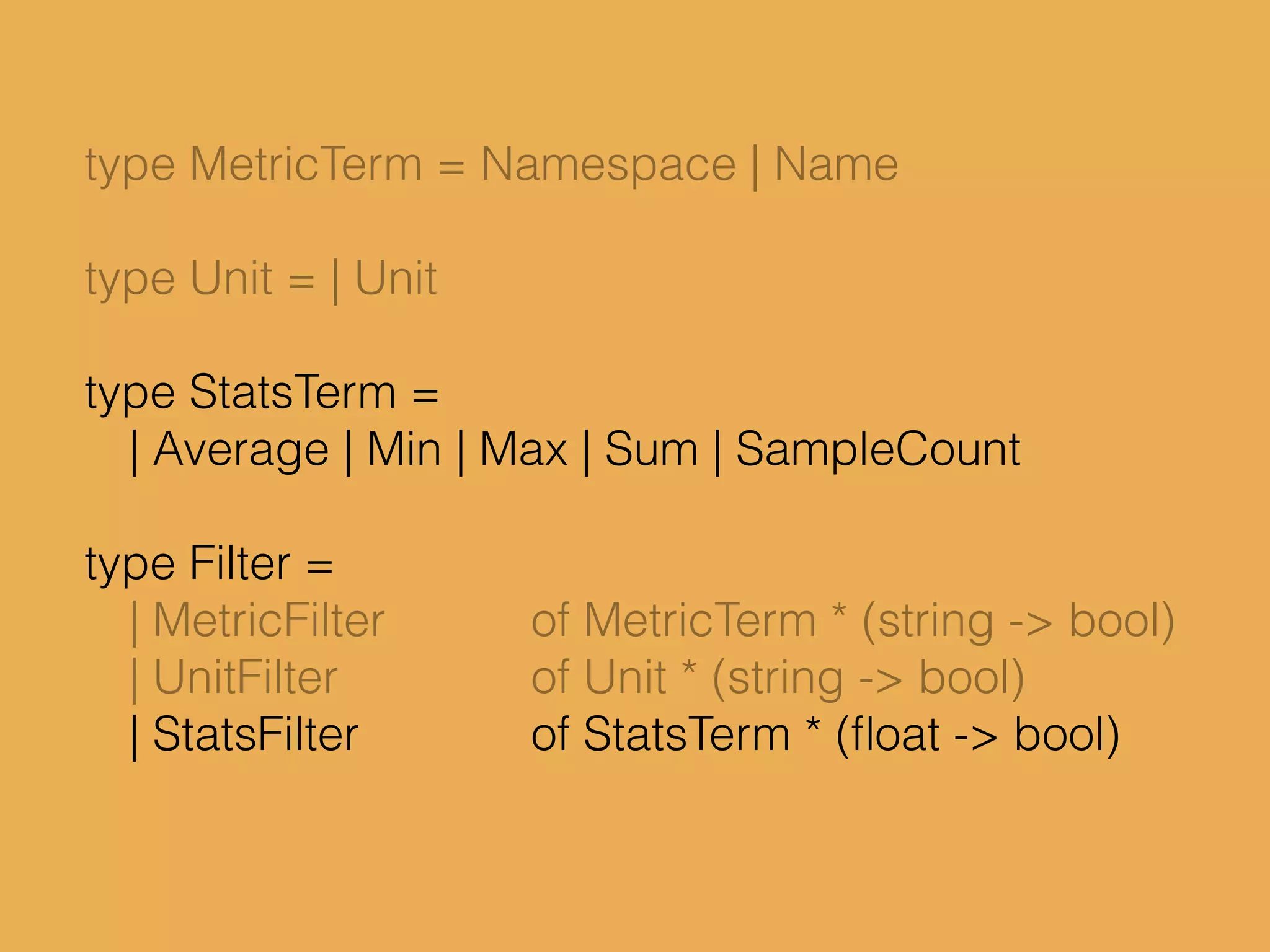 type MetricTerm = Namespace | Name
type Unit = | Unit
type StatsTerm =
| Average | Min | Max | Sum | SampleCount
type Filter =
| MetricFilter of MetricTerm * (string -> bool)
| UnitFilter of Unit * (string -> bool)
| StatsFilter of StatsTerm * (ﬂoat -> bool)
 