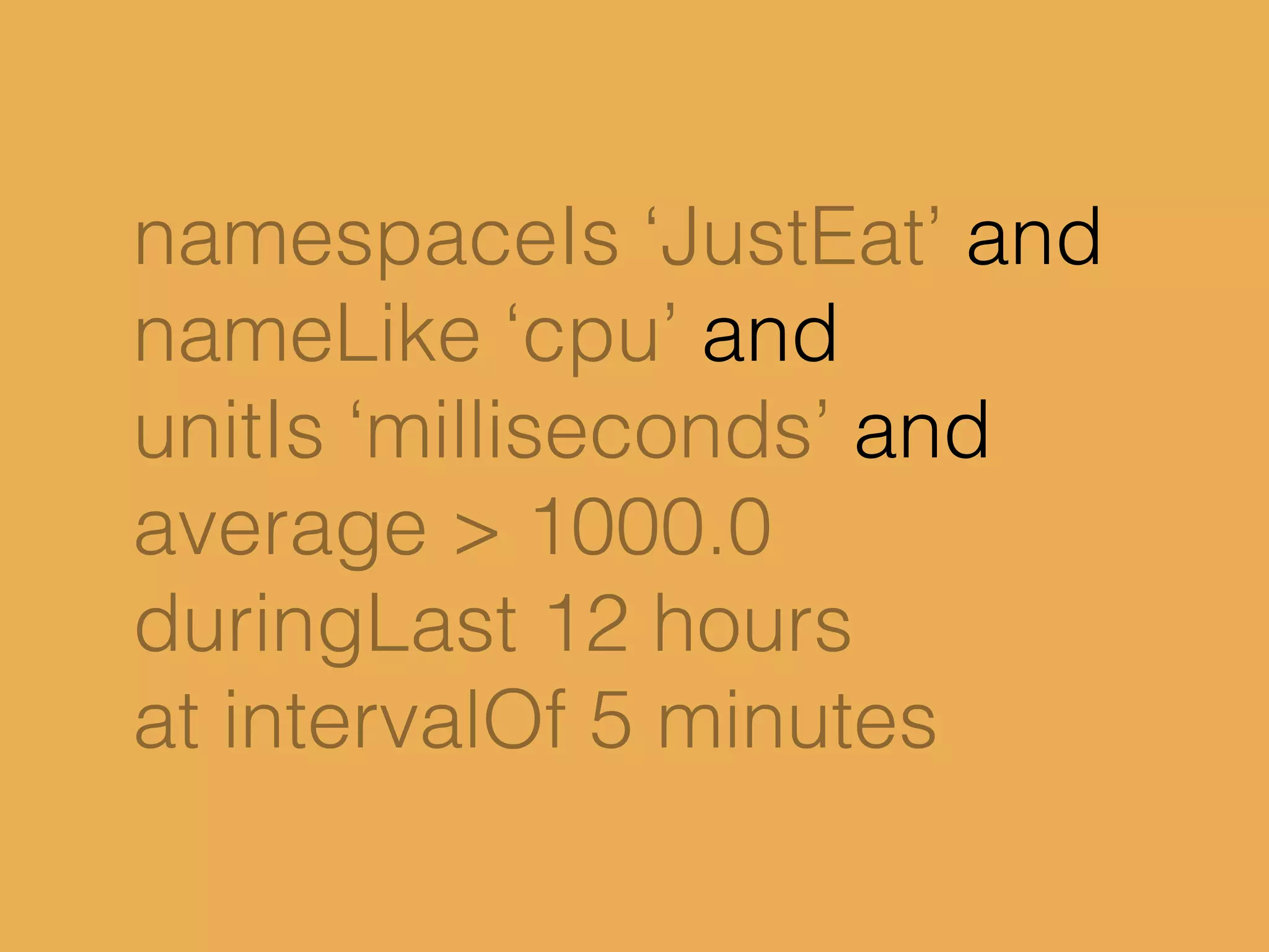 namespaceIs ‘JustEat’ and
nameLike ‘cpu’ and
unitIs ‘milliseconds’ and
average > 1000.0
duringLast 12 hours
at intervalOf 5 minutes
 