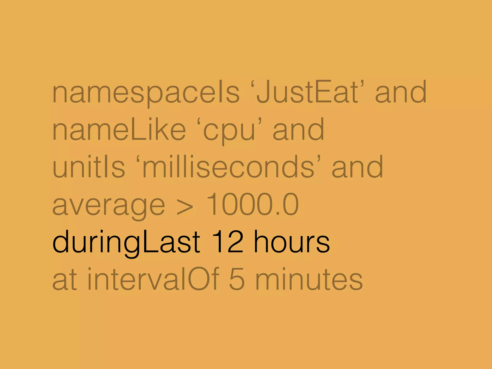 namespaceIs ‘JustEat’ and
nameLike ‘cpu’ and
unitIs ‘milliseconds’ and
average > 1000.0
duringLast 12 hours
at intervalOf 5 minutes
 