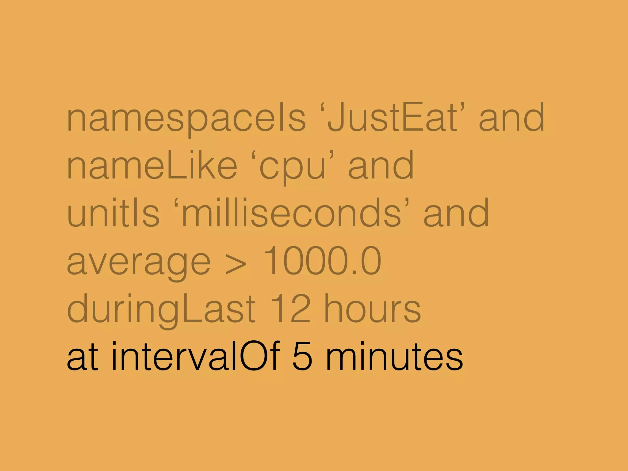 namespaceIs ‘JustEat’ and
nameLike ‘cpu’ and
unitIs ‘milliseconds’ and
average > 1000.0
duringLast 12 hours
at intervalOf 5 minutes
 