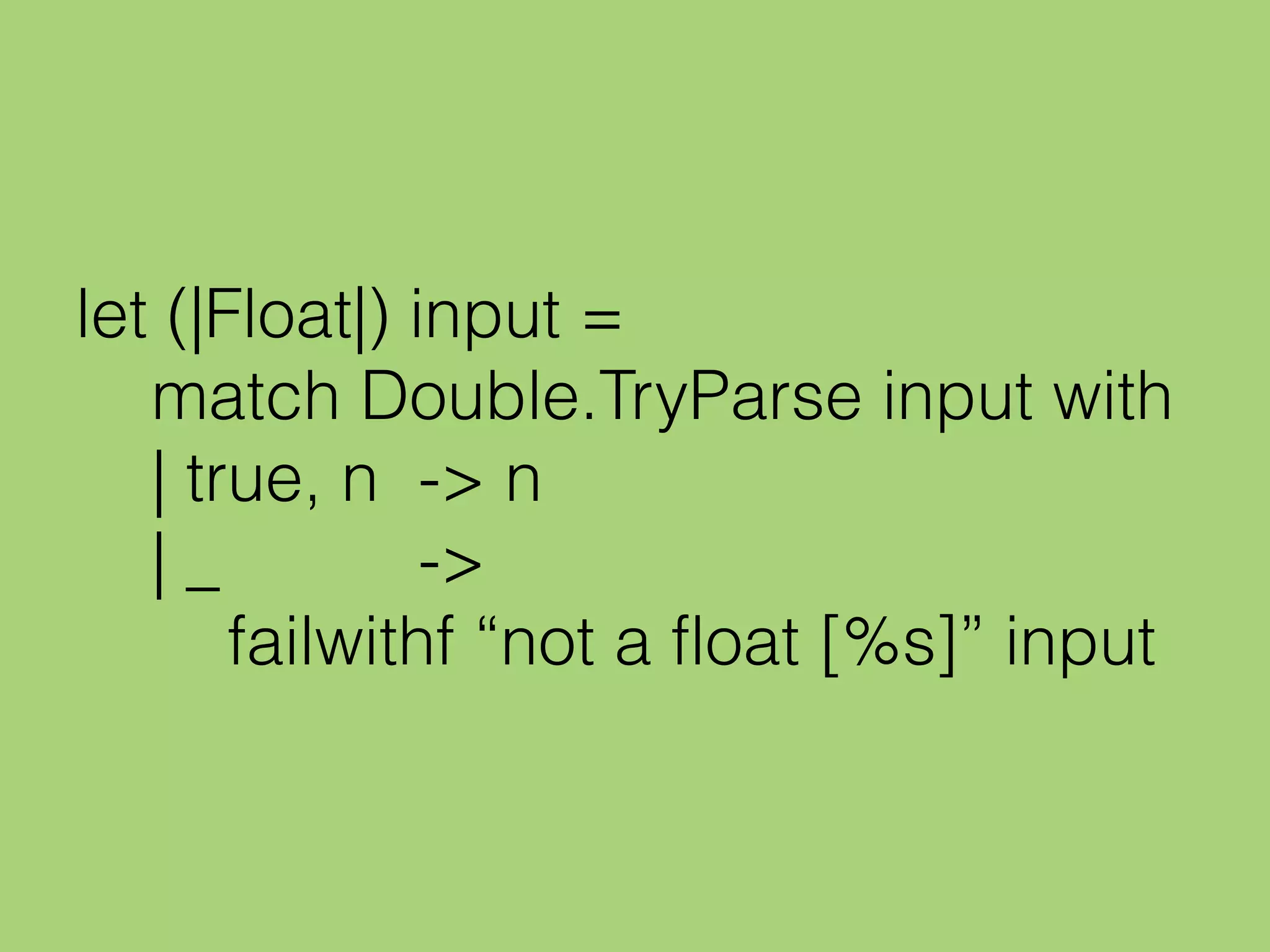 let (|Float|) input =
match Double.TryParse input with
| true, n -> n
| _ ->
failwithf “not a float [%s]” input
 