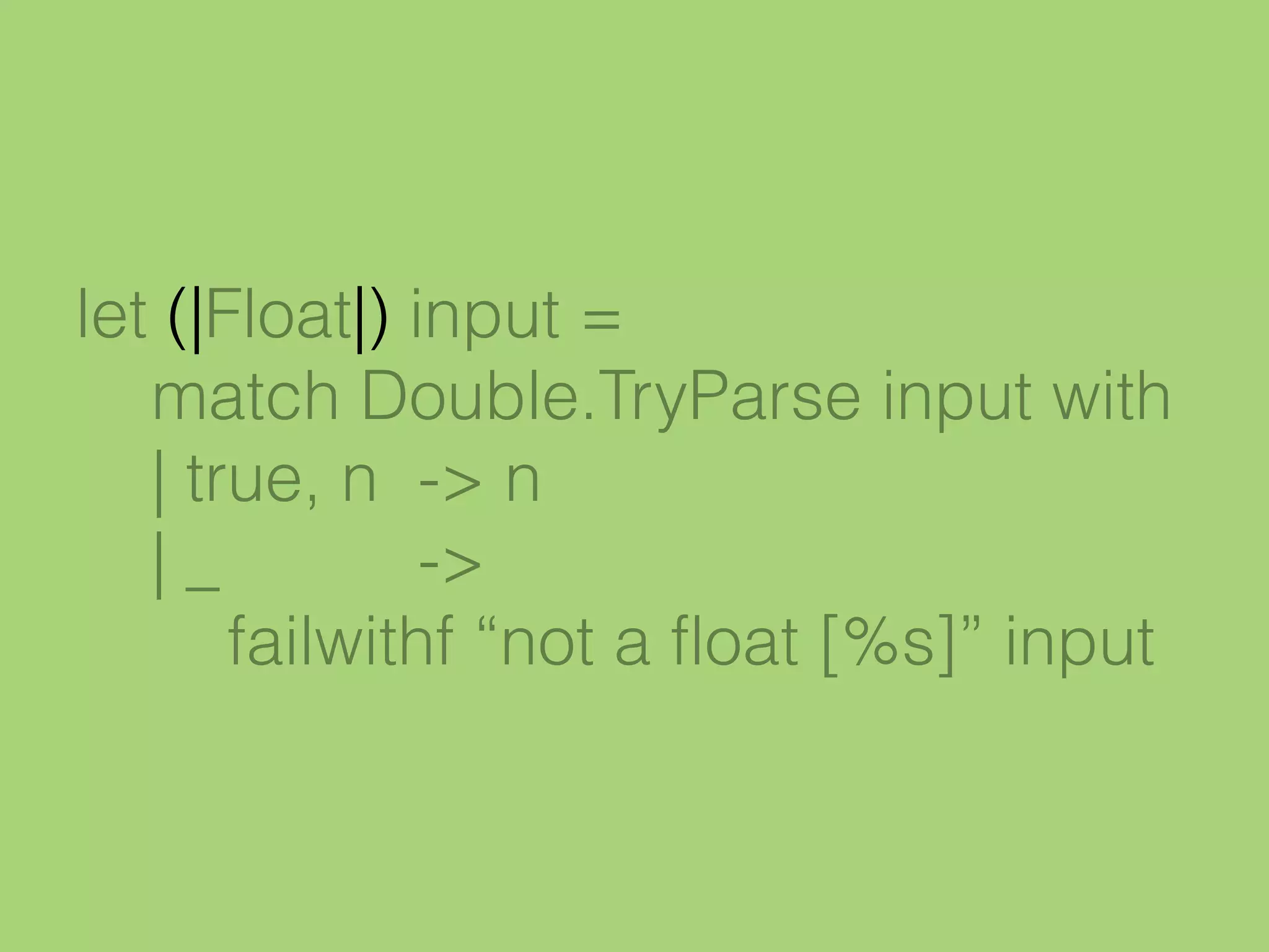 let (|Float|) input =
match Double.TryParse input with
| true, n -> n
| _ ->
failwithf “not a float [%s]” input
 