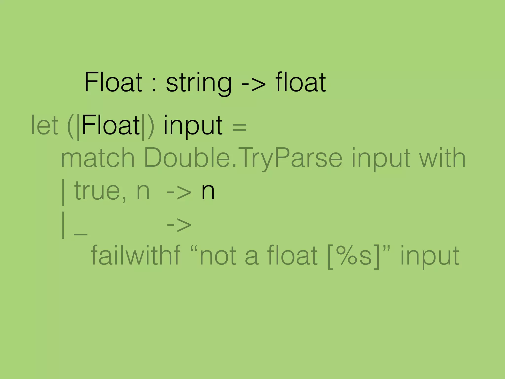 let (|Float|) input =
match Double.TryParse input with
| true, n -> n
| _ ->
failwithf “not a float [%s]” input
Float : string -> float
 