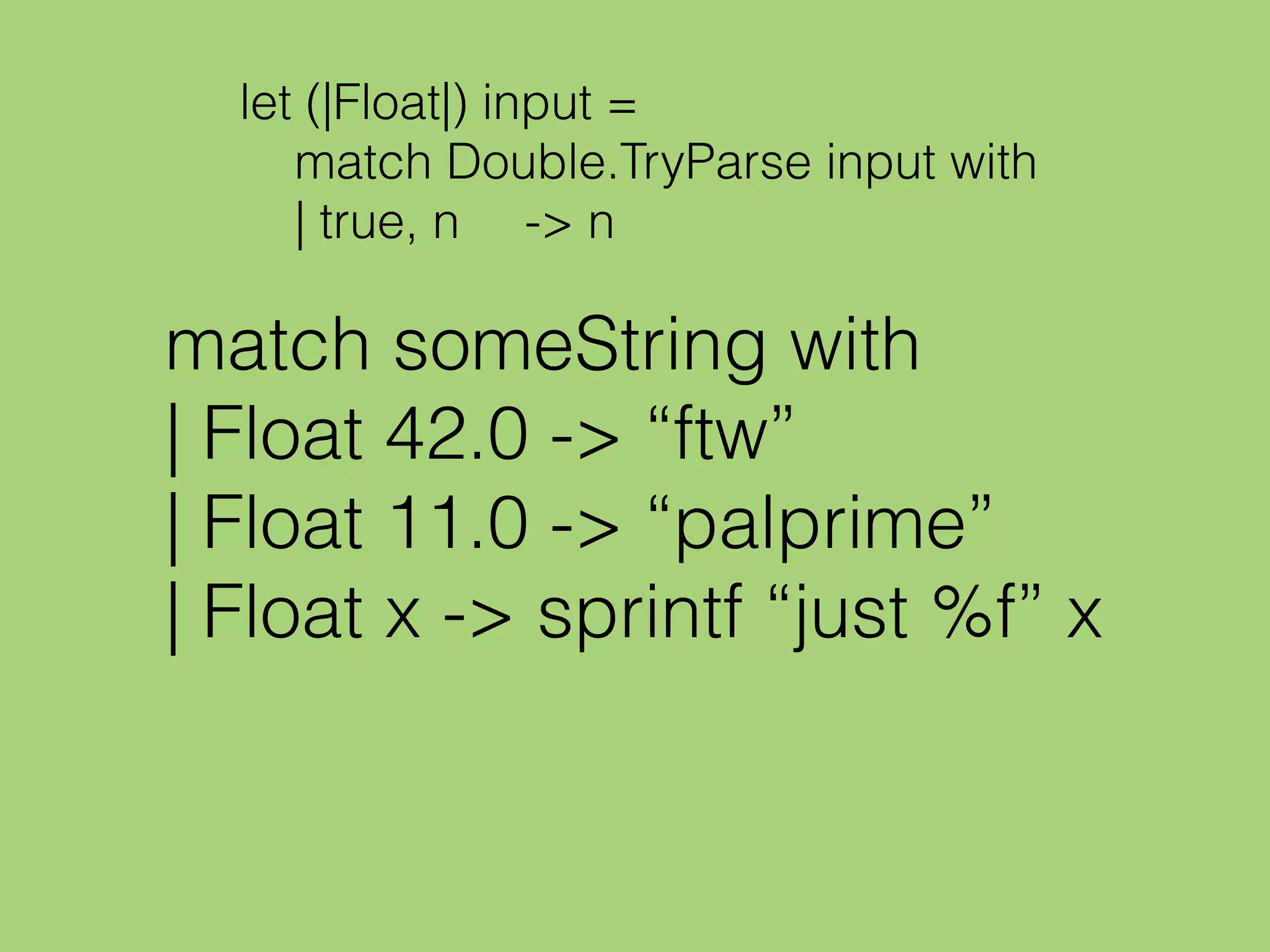 let (|Float|) input =
match Double.TryParse input with
| true, n -> n
match someString with
| Float 42.0 -> “ftw”
| Float 11.0 -> “palprime”
| Float x -> sprintf “just %f” x
 