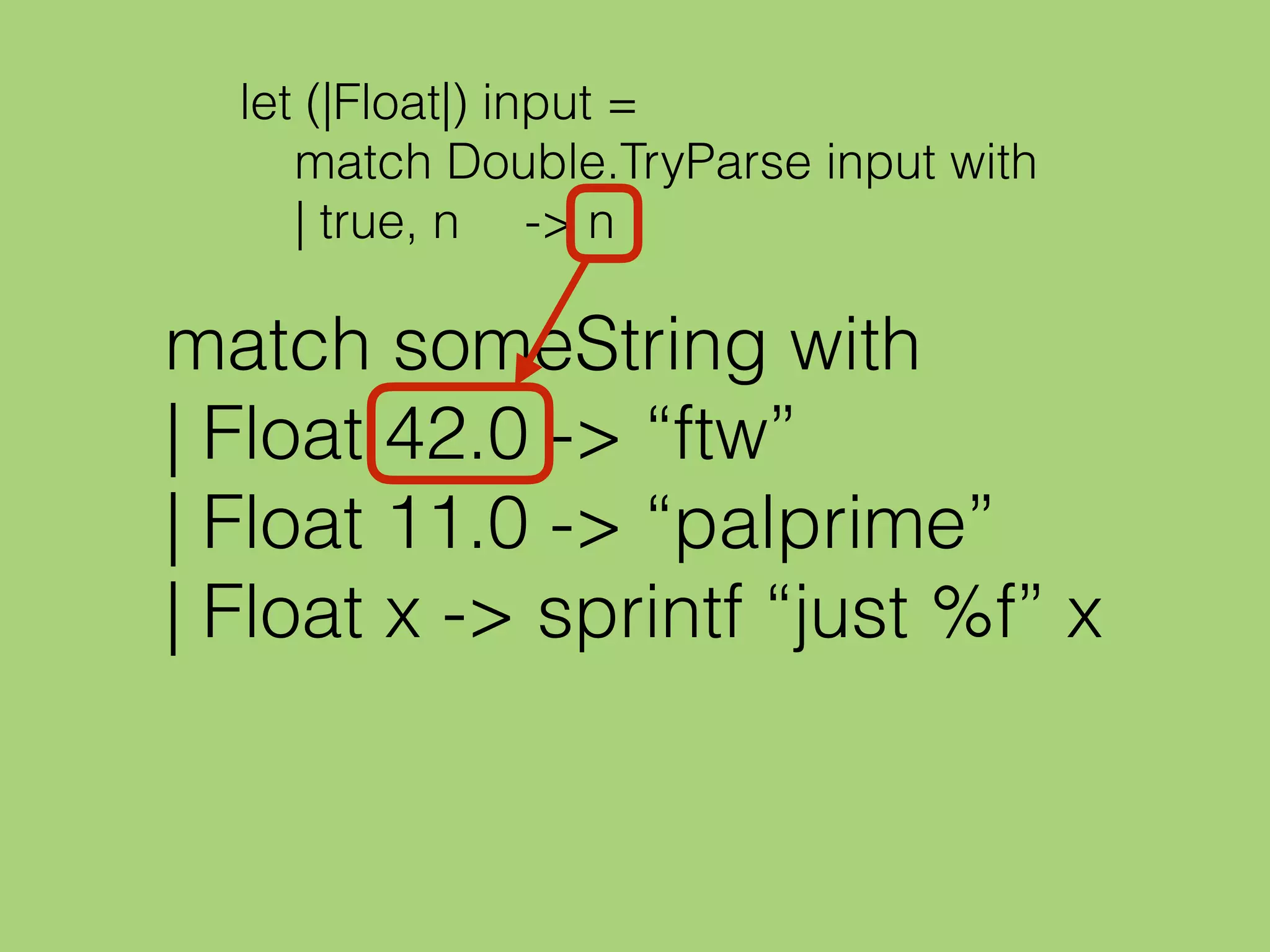 match someString with
| Float 42.0 -> “ftw”
| Float 11.0 -> “palprime”
| Float x -> sprintf “just %f” x
let (|Float|) input =
match Double.TryParse input with
| true, n -> n
 