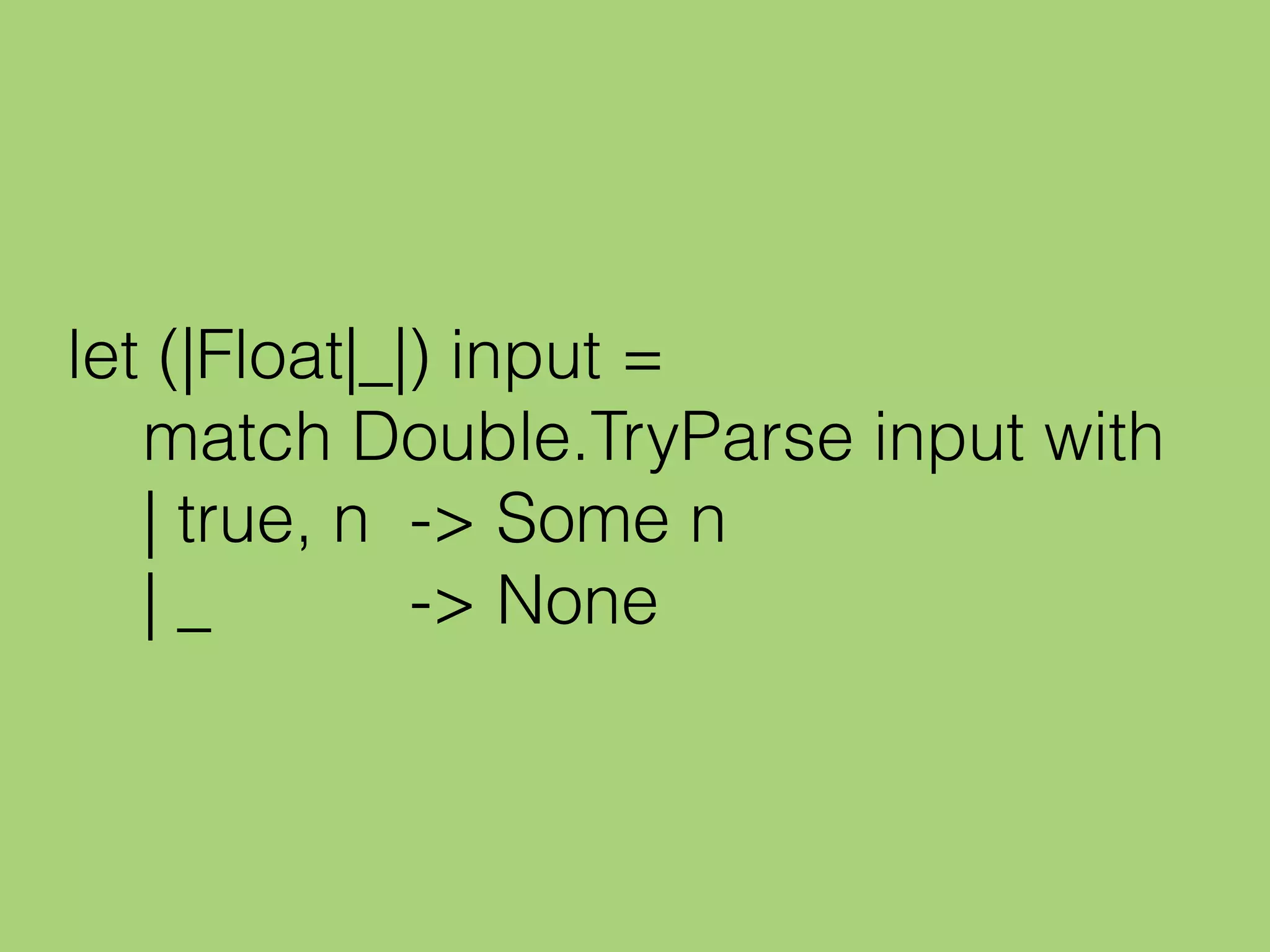 let (|Float|_|) input =
match Double.TryParse input with
| true, n -> Some n
| _ -> None
 