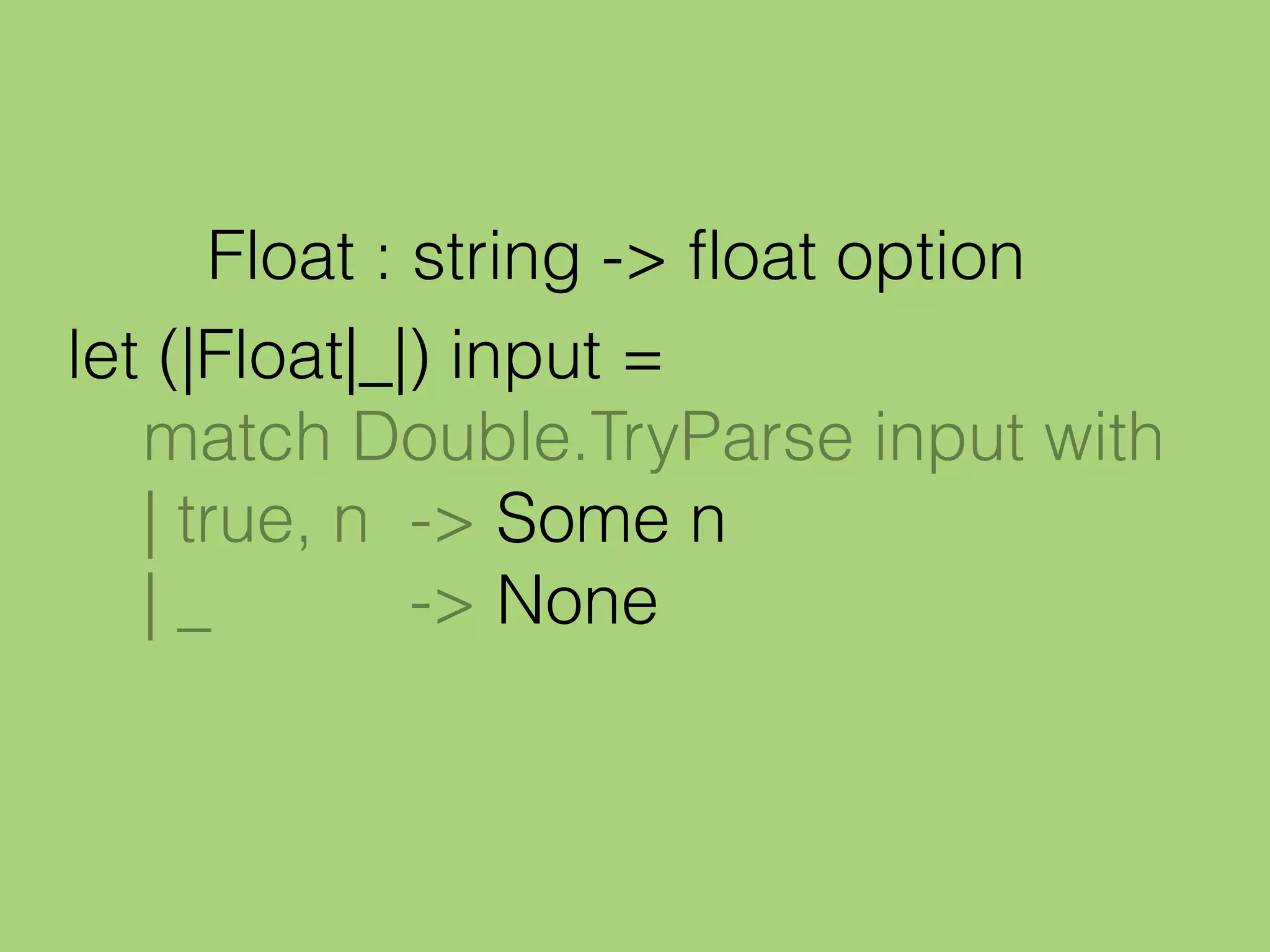 let (|Float|_|) input =
match Double.TryParse input with
| true, n -> Some n
| _ -> None
Float : string -> float option
 