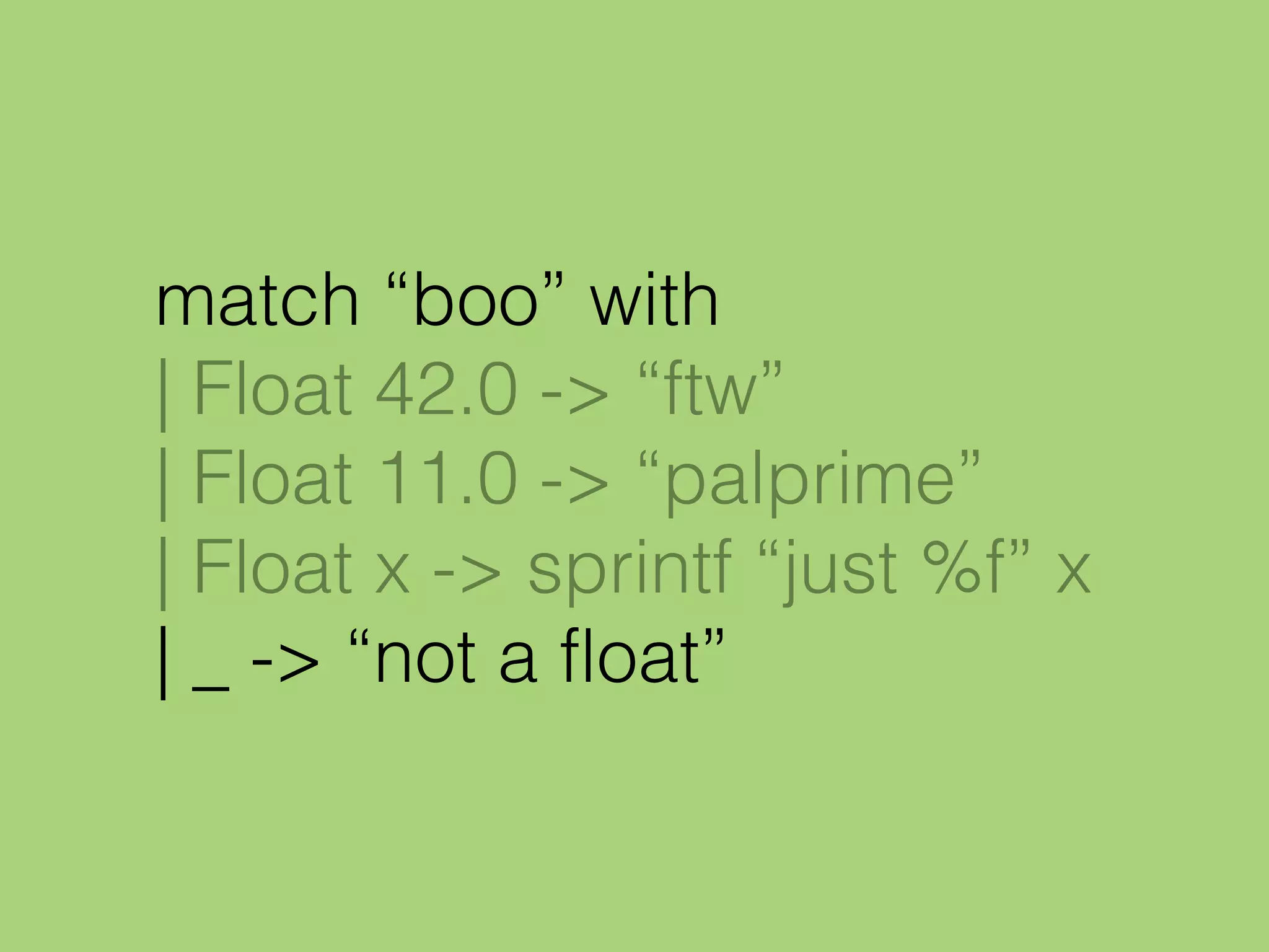 match “boo” with
| Float 42.0 -> “ftw”
| Float 11.0 -> “palprime”
| Float x -> sprintf “just %f” x
| _ -> “not a float”
 