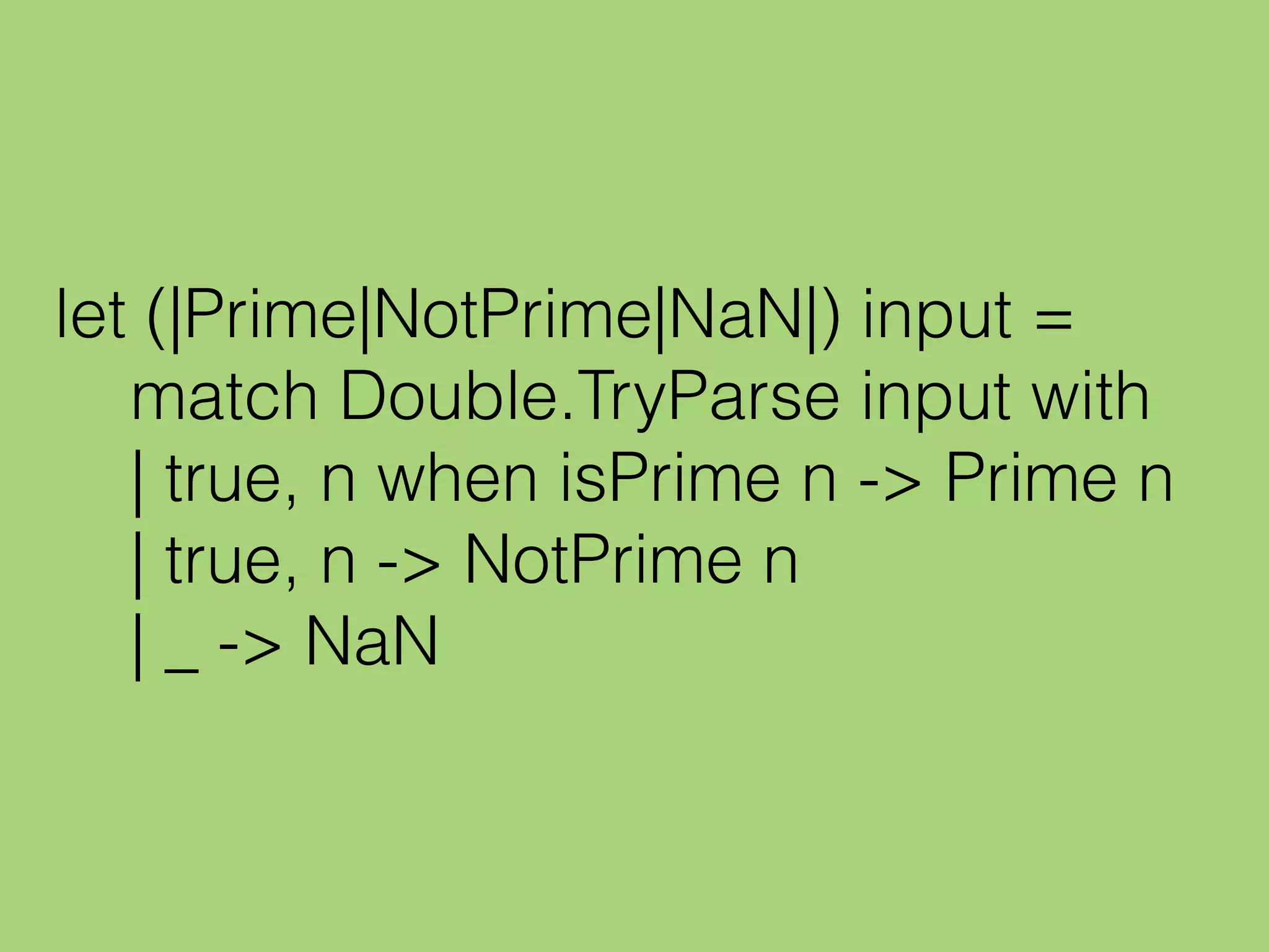 let (|Prime|NotPrime|NaN|) input =
match Double.TryParse input with
| true, n when isPrime n -> Prime n
| true, n -> NotPrime n
| _ -> NaN
 