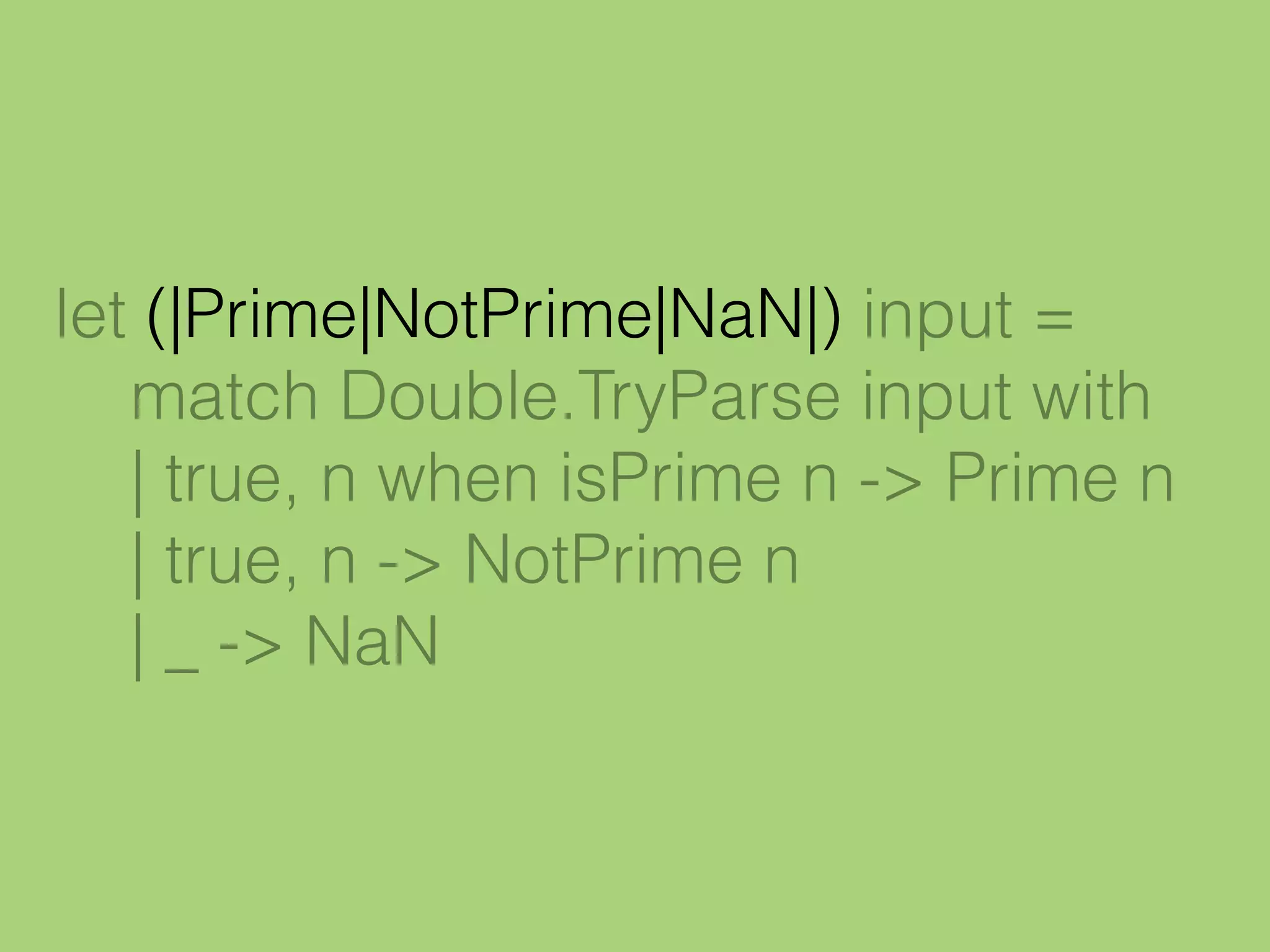 let (|Prime|NotPrime|NaN|) input =
match Double.TryParse input with
| true, n when isPrime n -> Prime n
| true, n -> NotPrime n
| _ -> NaN
 