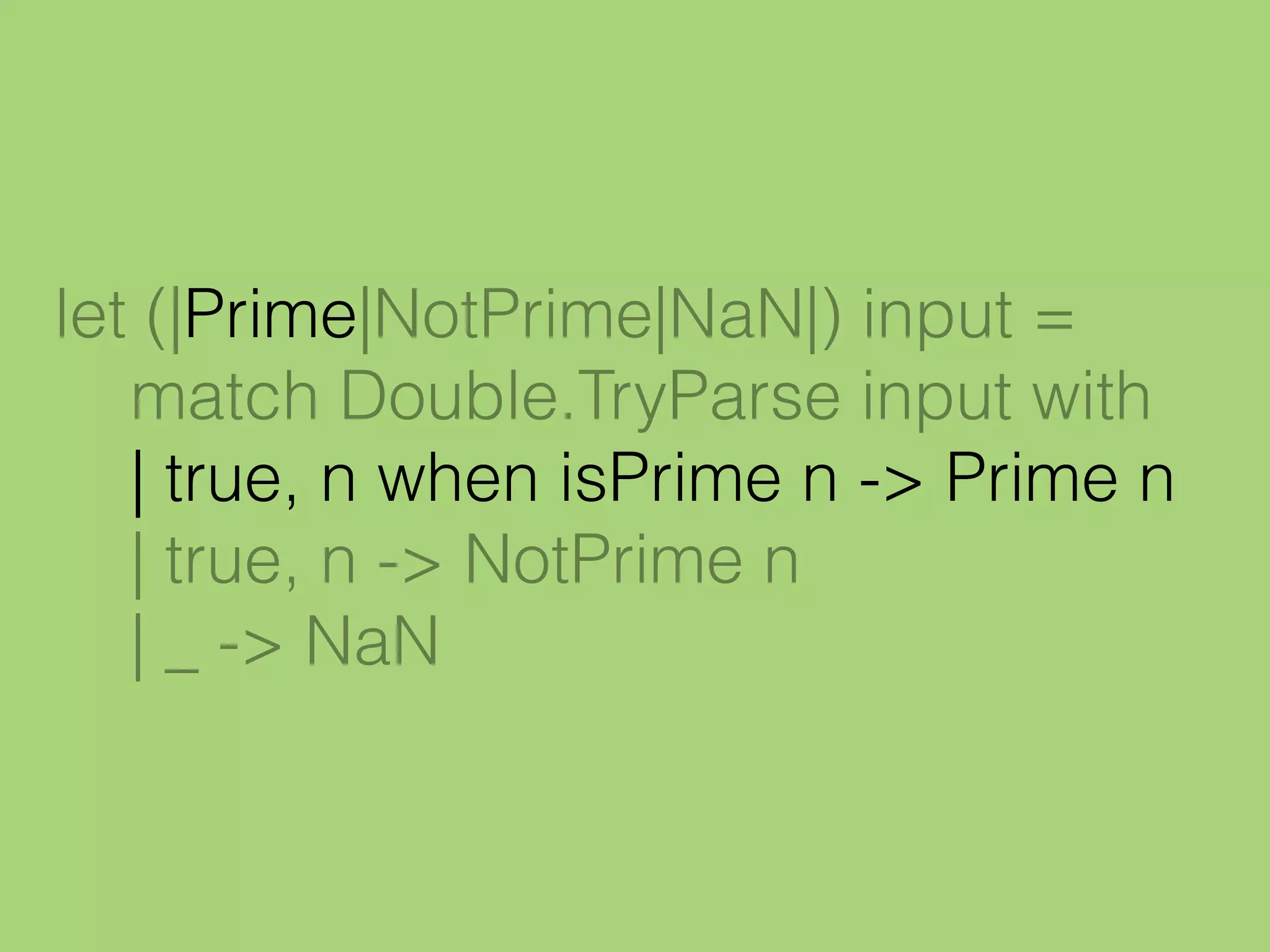 let (|Prime|NotPrime|NaN|) input =
match Double.TryParse input with
| true, n when isPrime n -> Prime n
| true, n -> NotPrime n
| _ -> NaN
 