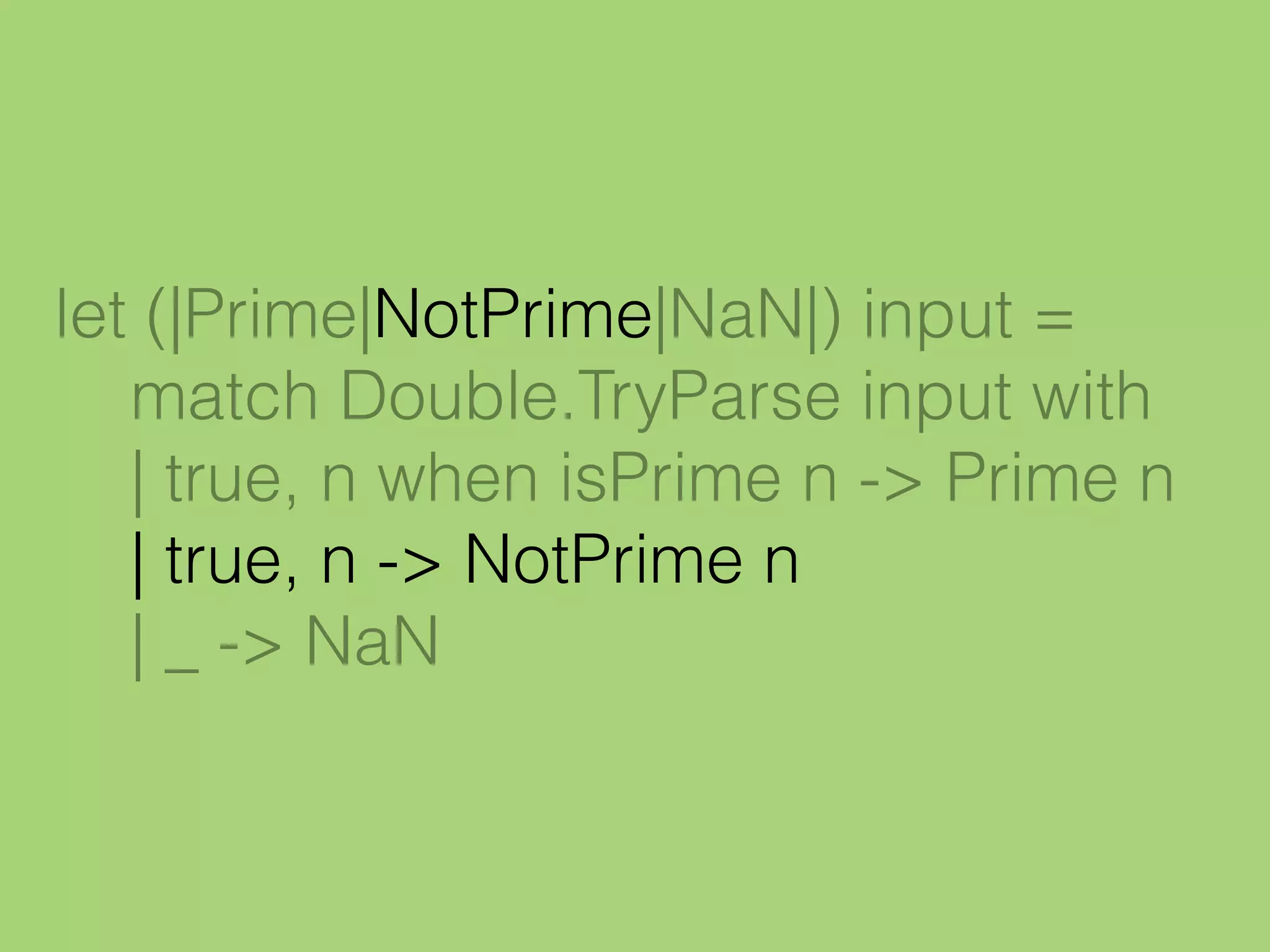 let (|Prime|NotPrime|NaN|) input =
match Double.TryParse input with
| true, n when isPrime n -> Prime n
| true, n -> NotPrime n
| _ -> NaN
 