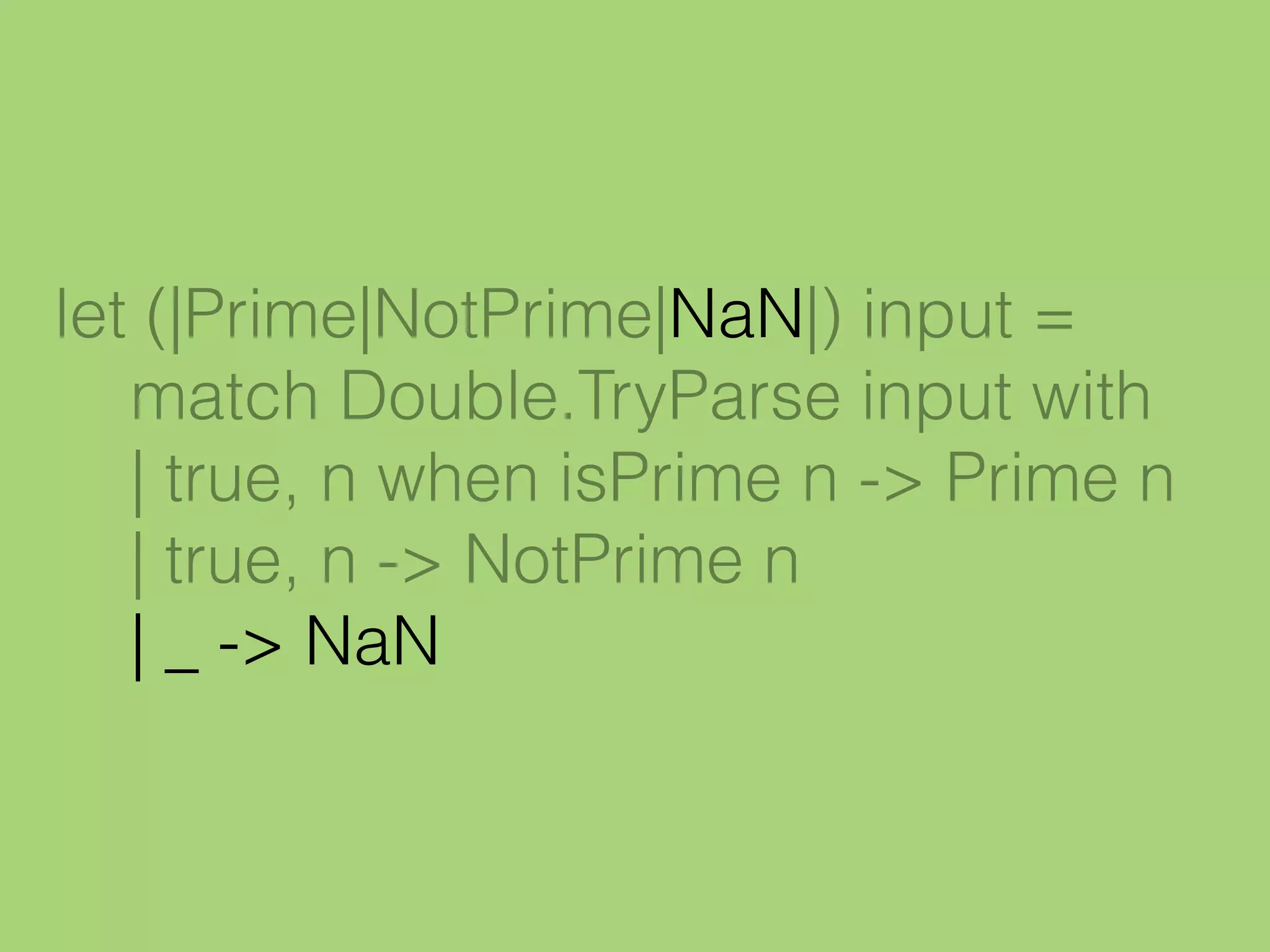 let (|Prime|NotPrime|NaN|) input =
match Double.TryParse input with
| true, n when isPrime n -> Prime n
| true, n -> NotPrime n
| _ -> NaN
 