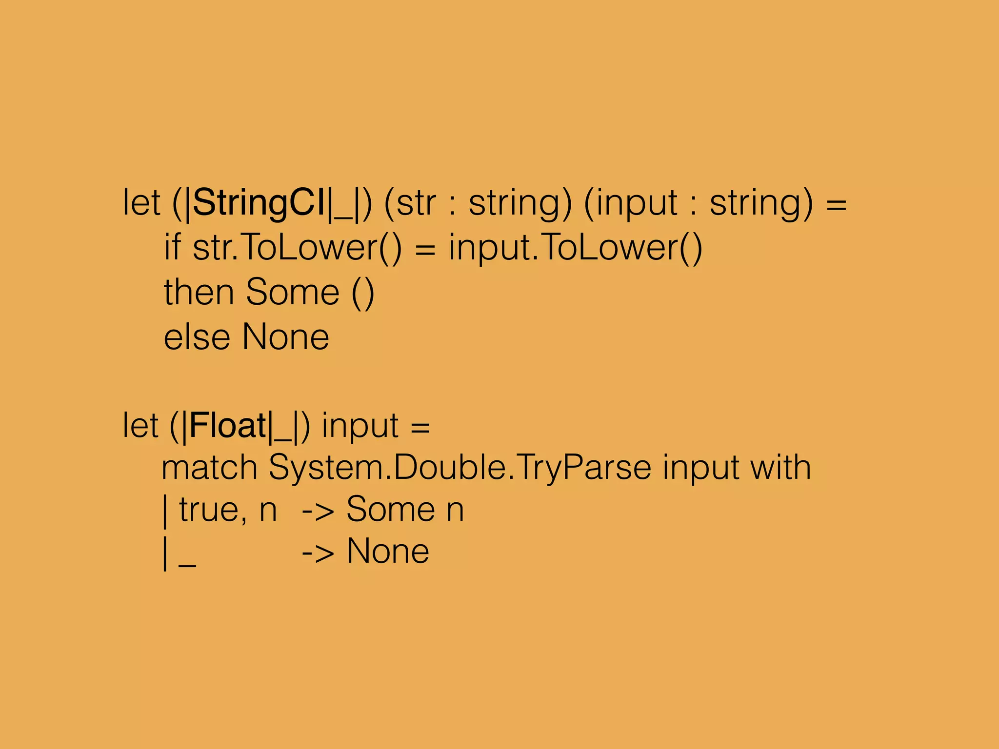 let (|StringCI|_|) (str : string) (input : string) =
if str.ToLower() = input.ToLower()
then Some ()
else None
let (|Float|_|) input =
match System.Double.TryParse input with
| true, n -> Some n
| _ -> None
 