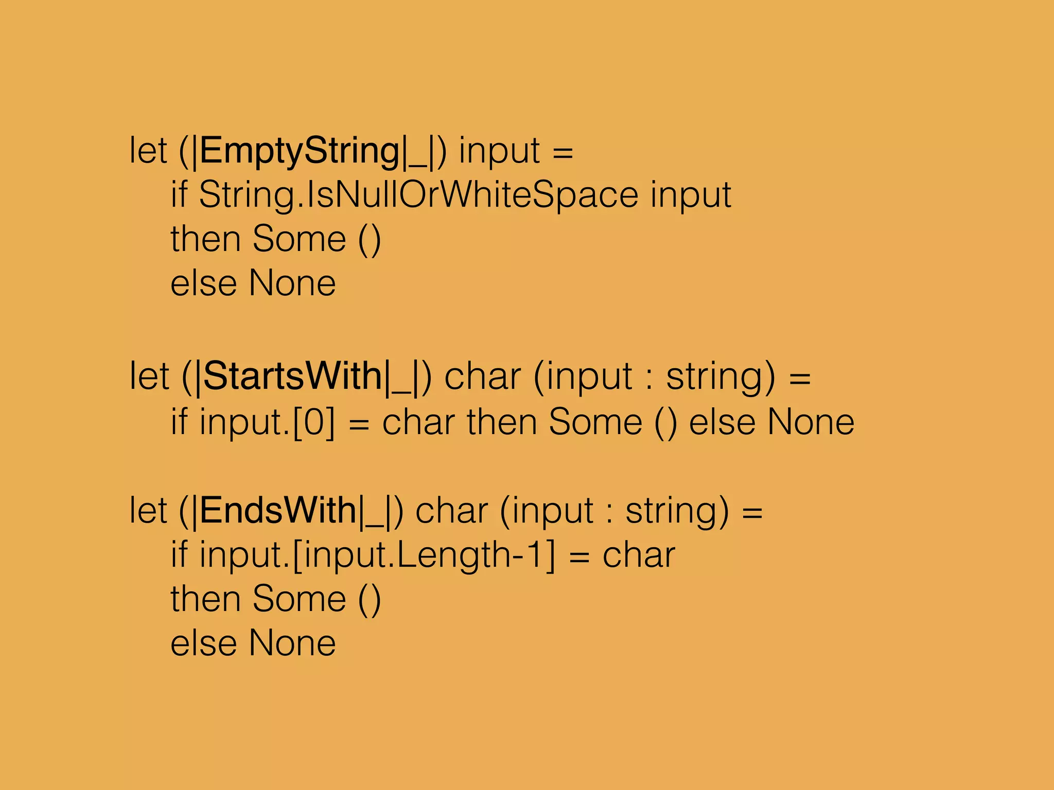 let (|EmptyString|_|) input =
if String.IsNullOrWhiteSpace input
then Some ()
else None
let (|StartsWith|_|) char (input : string) =
if input.[0] = char then Some () else None
let (|EndsWith|_|) char (input : string) =
if input.[input.Length-1] = char
then Some ()
else None
 