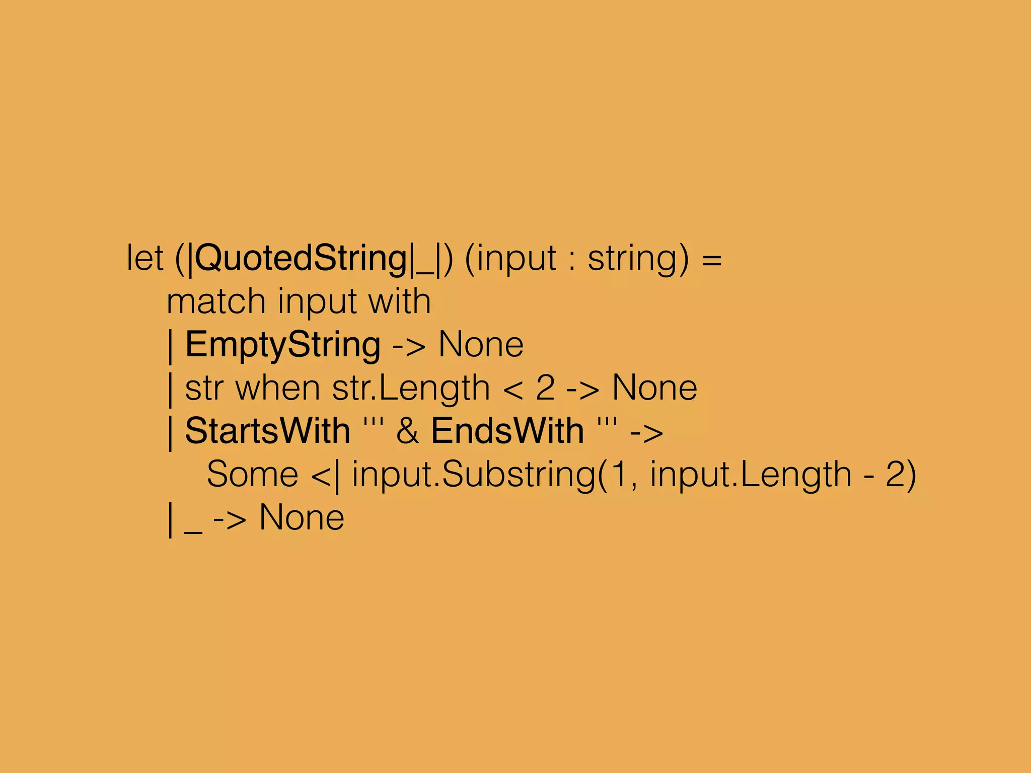 let (|QuotedString|_|) (input : string) =
match input with
| EmptyString -> None
| str when str.Length < 2 -> None
| StartsWith ''' & EndsWith ''' ->
Some <| input.Substring(1, input.Length - 2)
| _ -> None
 