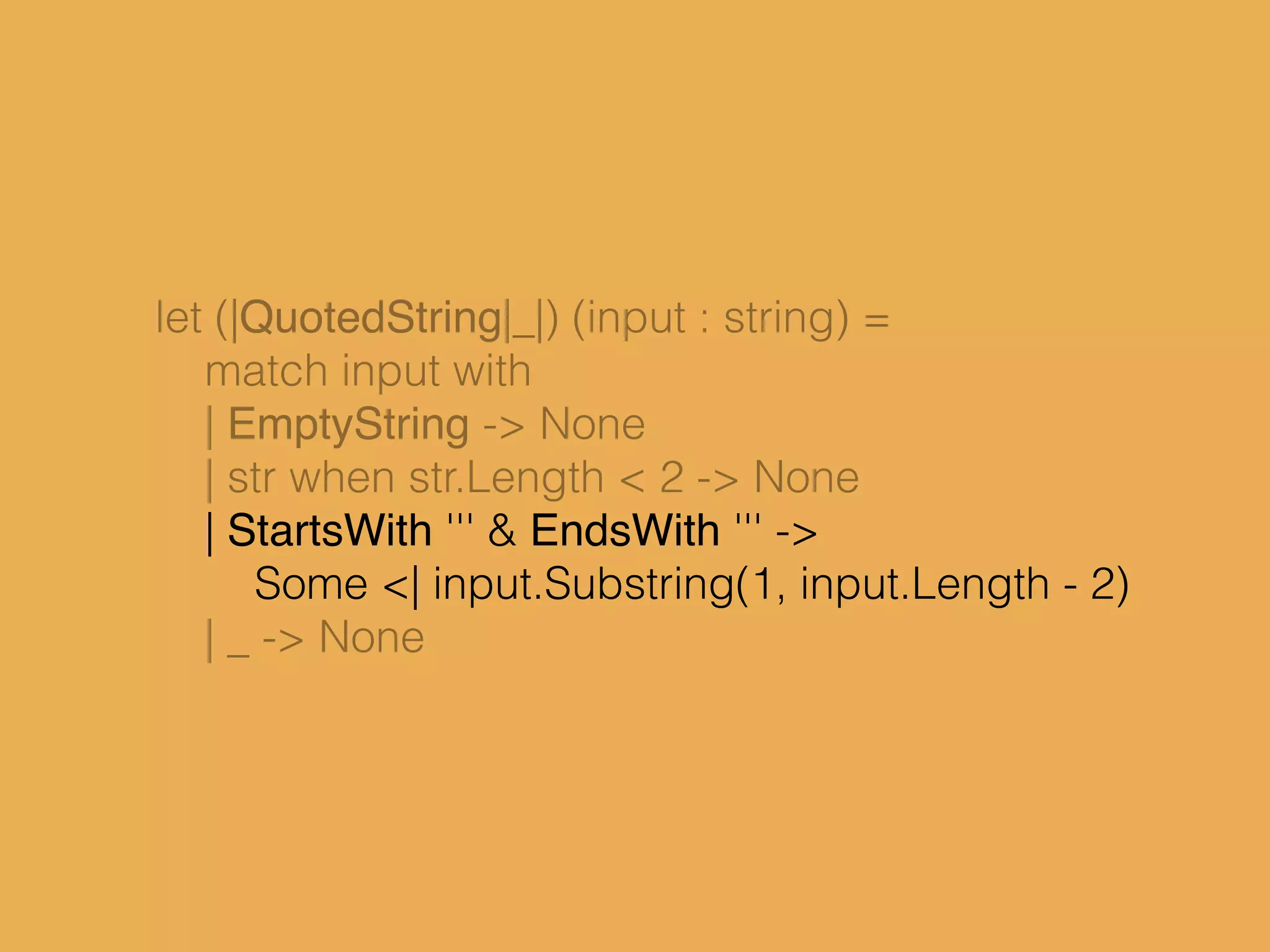 let (|QuotedString|_|) (input : string) =
match input with
| EmptyString -> None
| str when str.Length < 2 -> None
| StartsWith ''' & EndsWith ''' ->
Some <| input.Substring(1, input.Length - 2)
| _ -> None
 