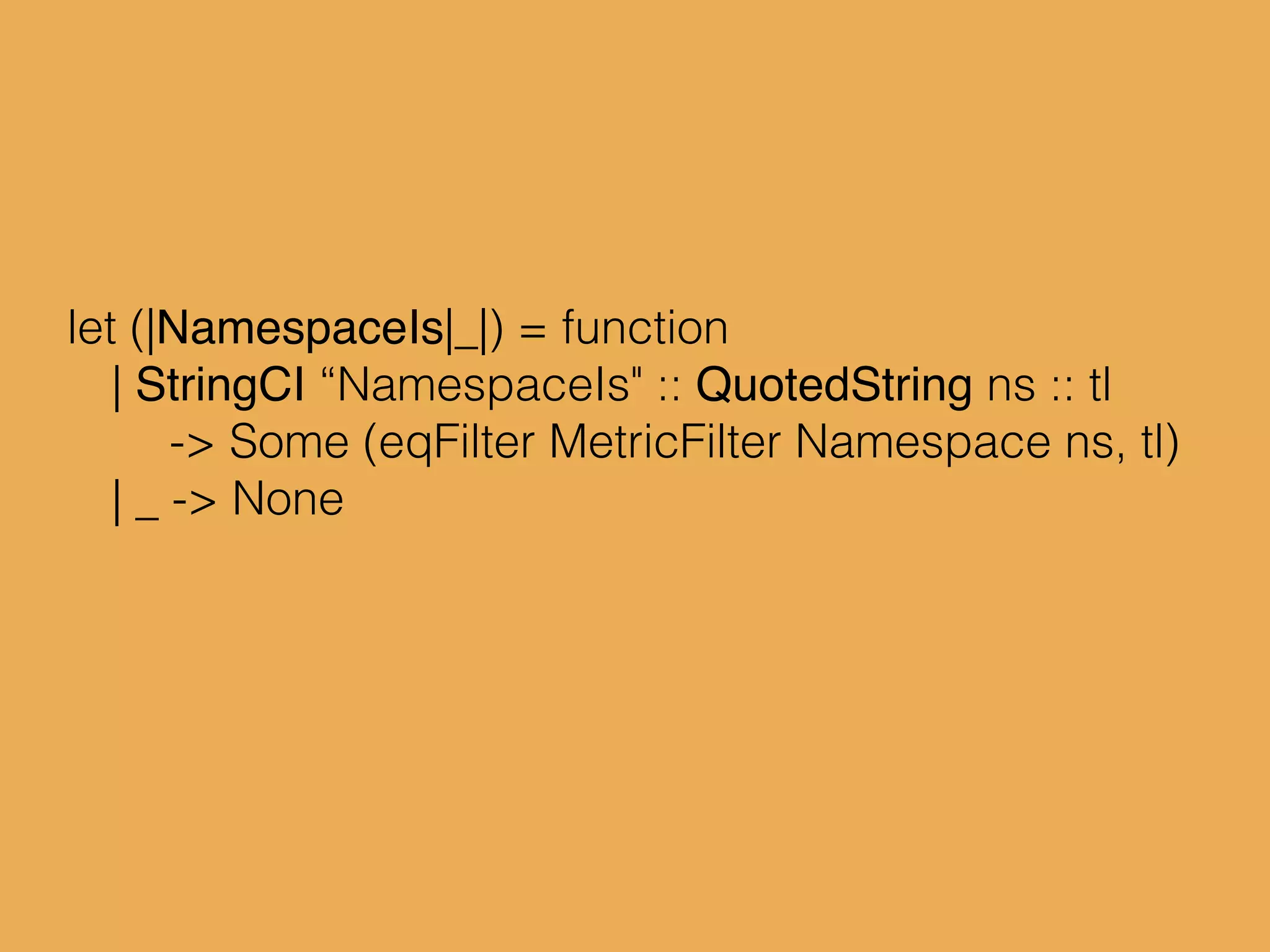 let (|NamespaceIs|_|) = function
| StringCI “NamespaceIs" :: QuotedString ns :: tl
-> Some (eqFilter MetricFilter Namespace ns, tl)
| _ -> None
 
