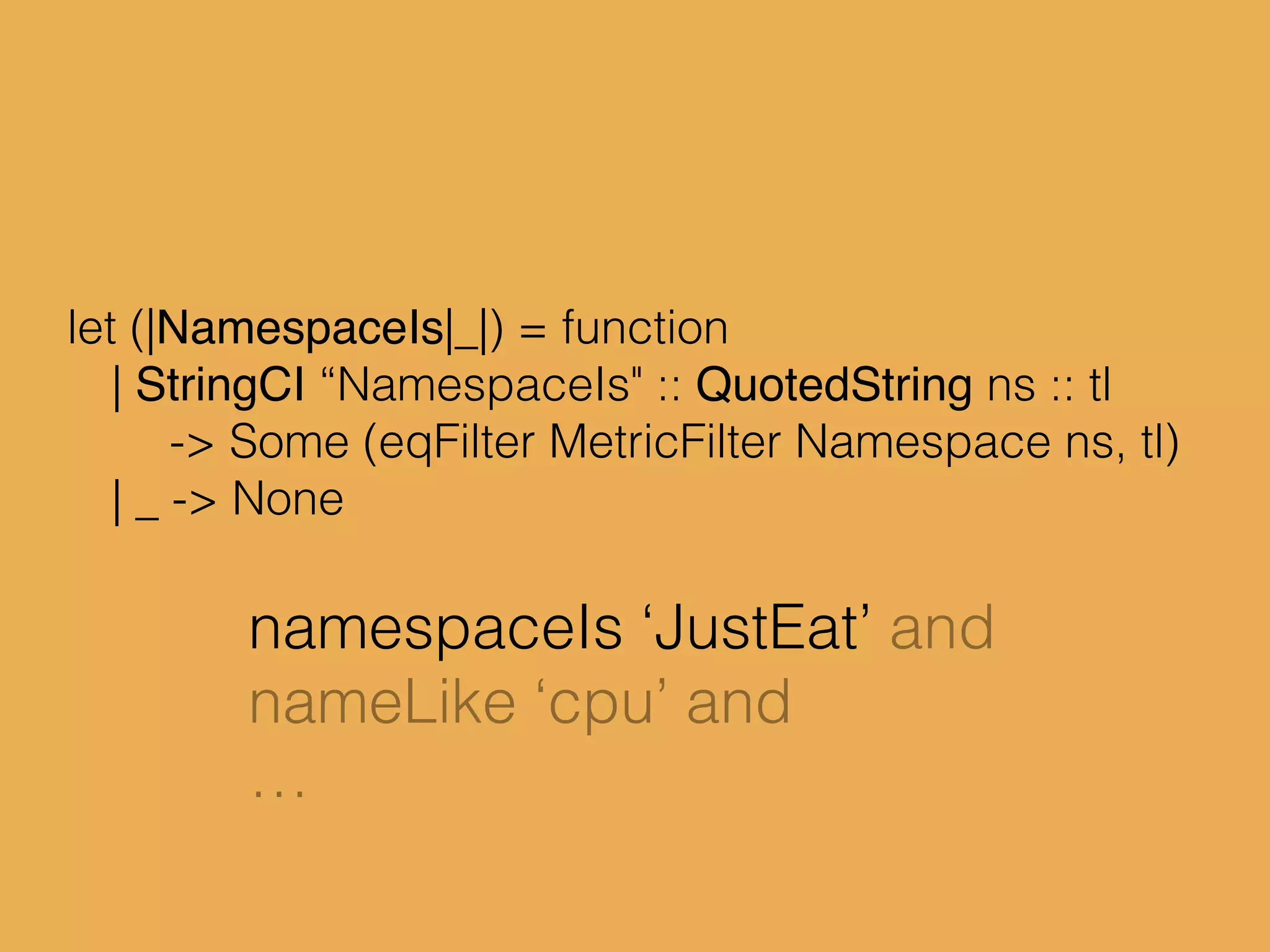 let (|NamespaceIs|_|) = function
| StringCI “NamespaceIs" :: QuotedString ns :: tl
-> Some (eqFilter MetricFilter Namespace ns, tl)
| _ -> None
namespaceIs ‘JustEat’ and
nameLike ‘cpu’ and
…
 
