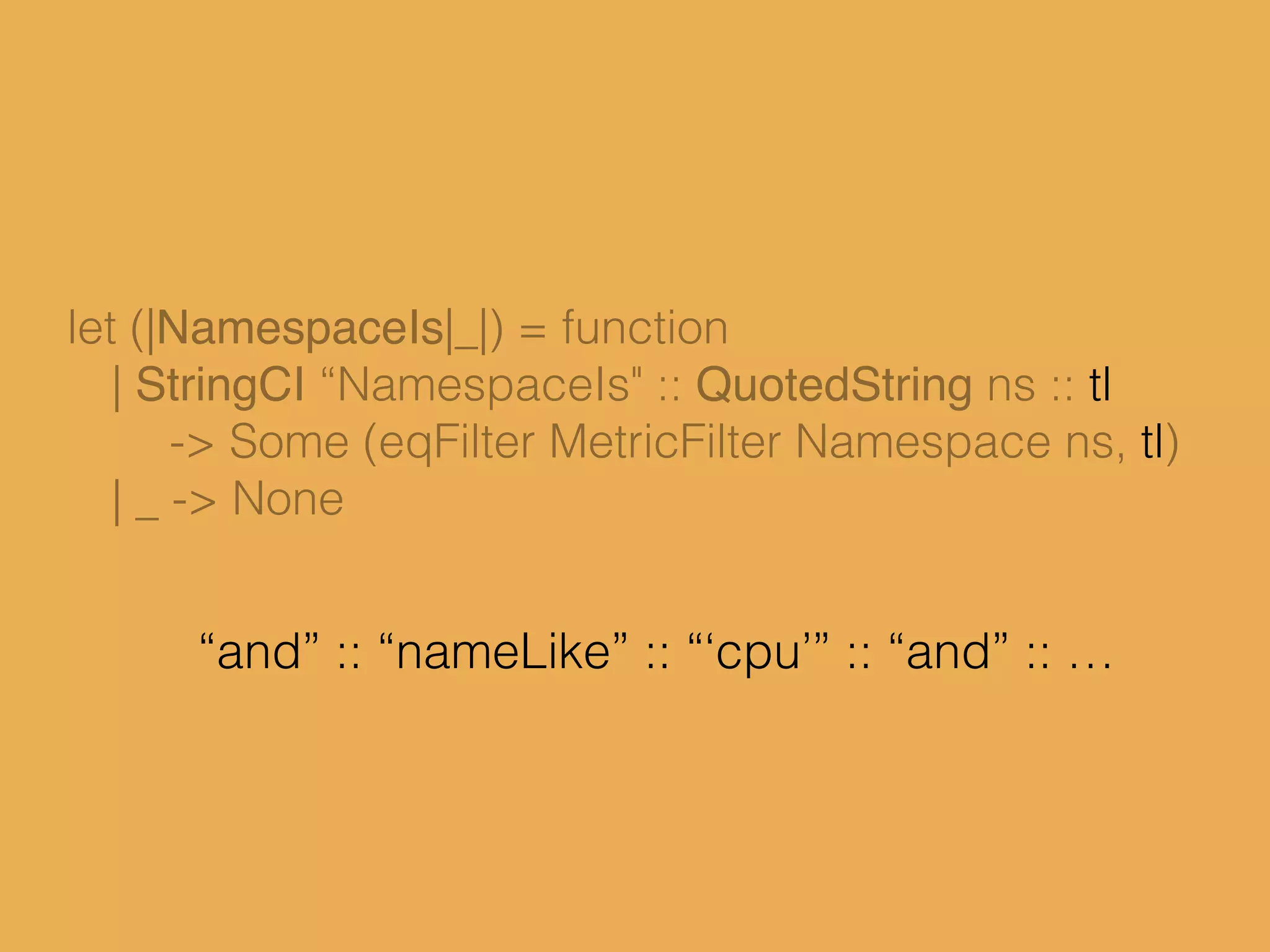 let (|NamespaceIs|_|) = function
| StringCI “NamespaceIs" :: QuotedString ns :: tl
-> Some (eqFilter MetricFilter Namespace ns, tl)
| _ -> None
“and” :: “nameLike” :: “‘cpu’” :: “and” :: …
 