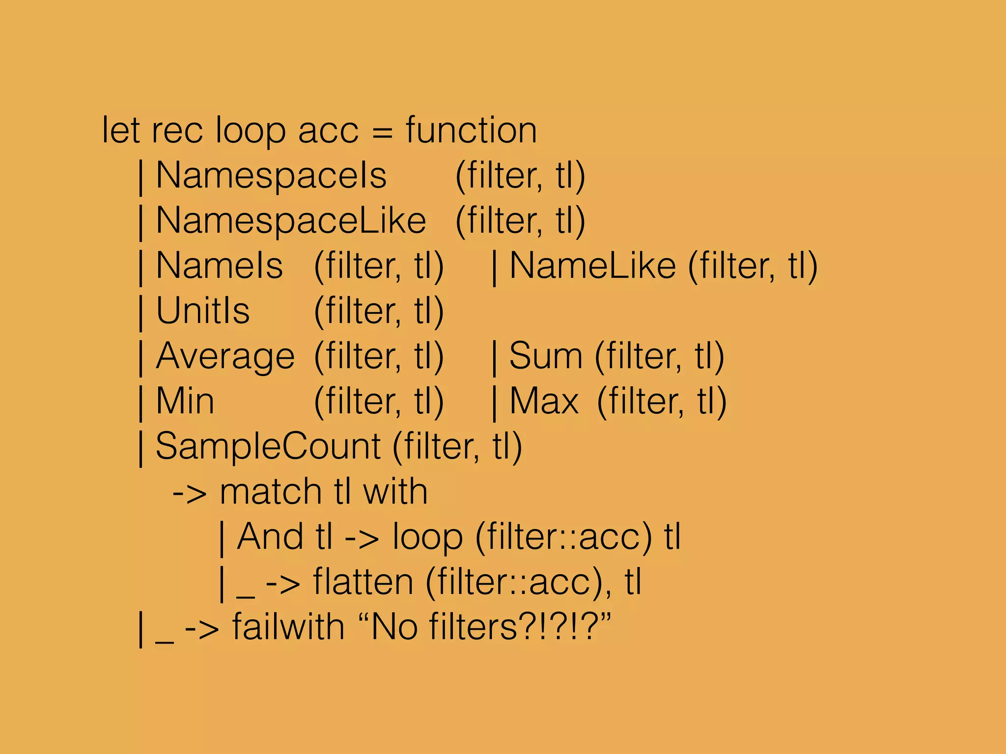 let rec loop acc = function
| NamespaceIs (ﬁlter, tl)
| NamespaceLike (ﬁlter, tl)
| NameIs (ﬁlter, tl) | NameLike (ﬁlter, tl)
| UnitIs (ﬁlter, tl)
| Average (ﬁlter, tl) | Sum (ﬁlter, tl)
| Min (ﬁlter, tl) | Max (ﬁlter, tl)
| SampleCount (ﬁlter, tl)
-> match tl with
| And tl -> loop (ﬁlter::acc) tl
| _ -> ﬂatten (ﬁlter::acc), tl
| _ -> failwith “No ﬁlters?!?!?”
 