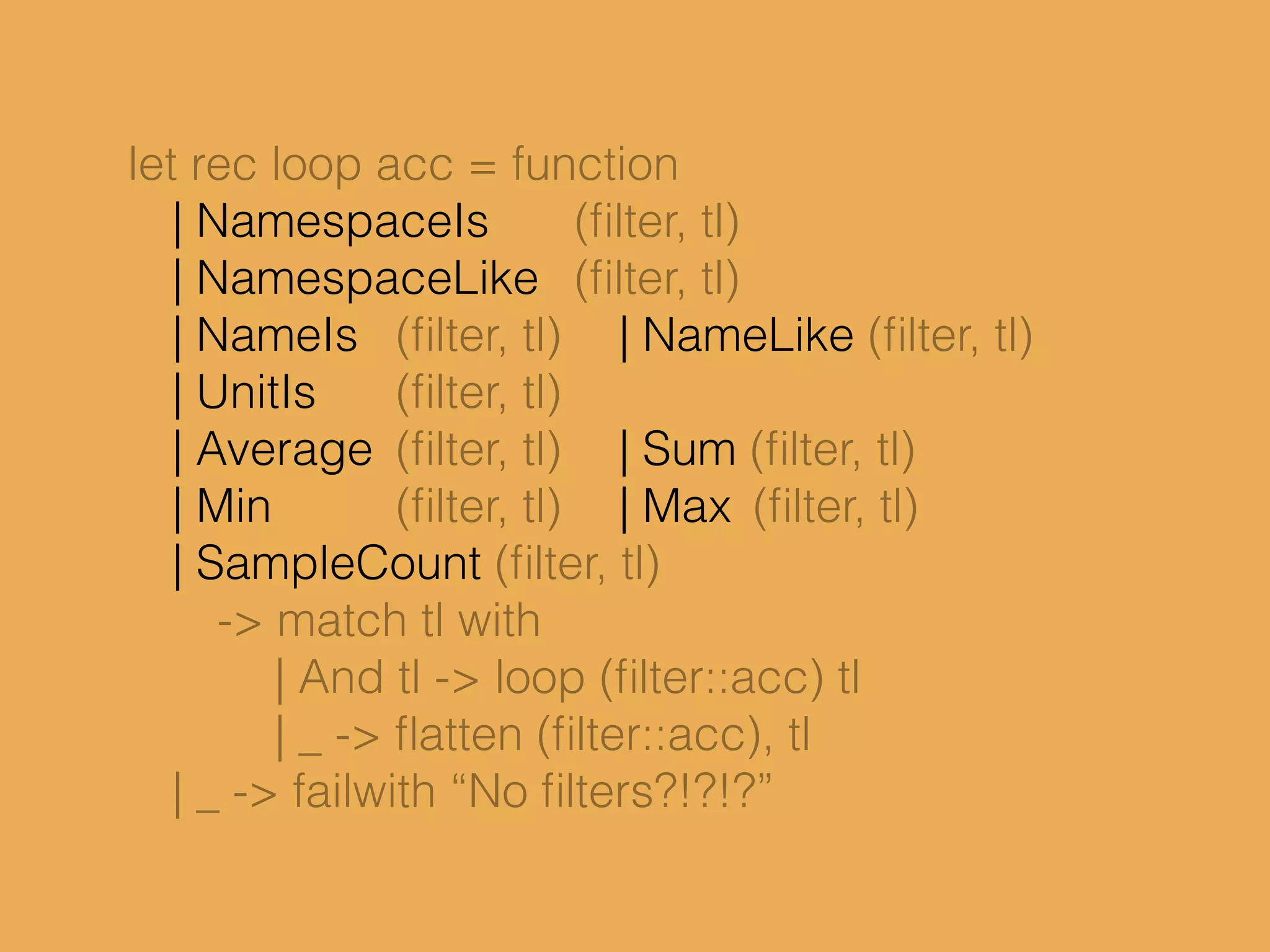 let rec loop acc = function
| NamespaceIs (ﬁlter, tl)
| NamespaceLike (ﬁlter, tl)
| NameIs (ﬁlter, tl) | NameLike (ﬁlter, tl)
| UnitIs (ﬁlter, tl)
| Average (ﬁlter, tl) | Sum (ﬁlter, tl)
| Min (ﬁlter, tl) | Max (ﬁlter, tl)
| SampleCount (ﬁlter, tl)
-> match tl with
| And tl -> loop (ﬁlter::acc) tl
| _ -> ﬂatten (ﬁlter::acc), tl
| _ -> failwith “No ﬁlters?!?!?”
 