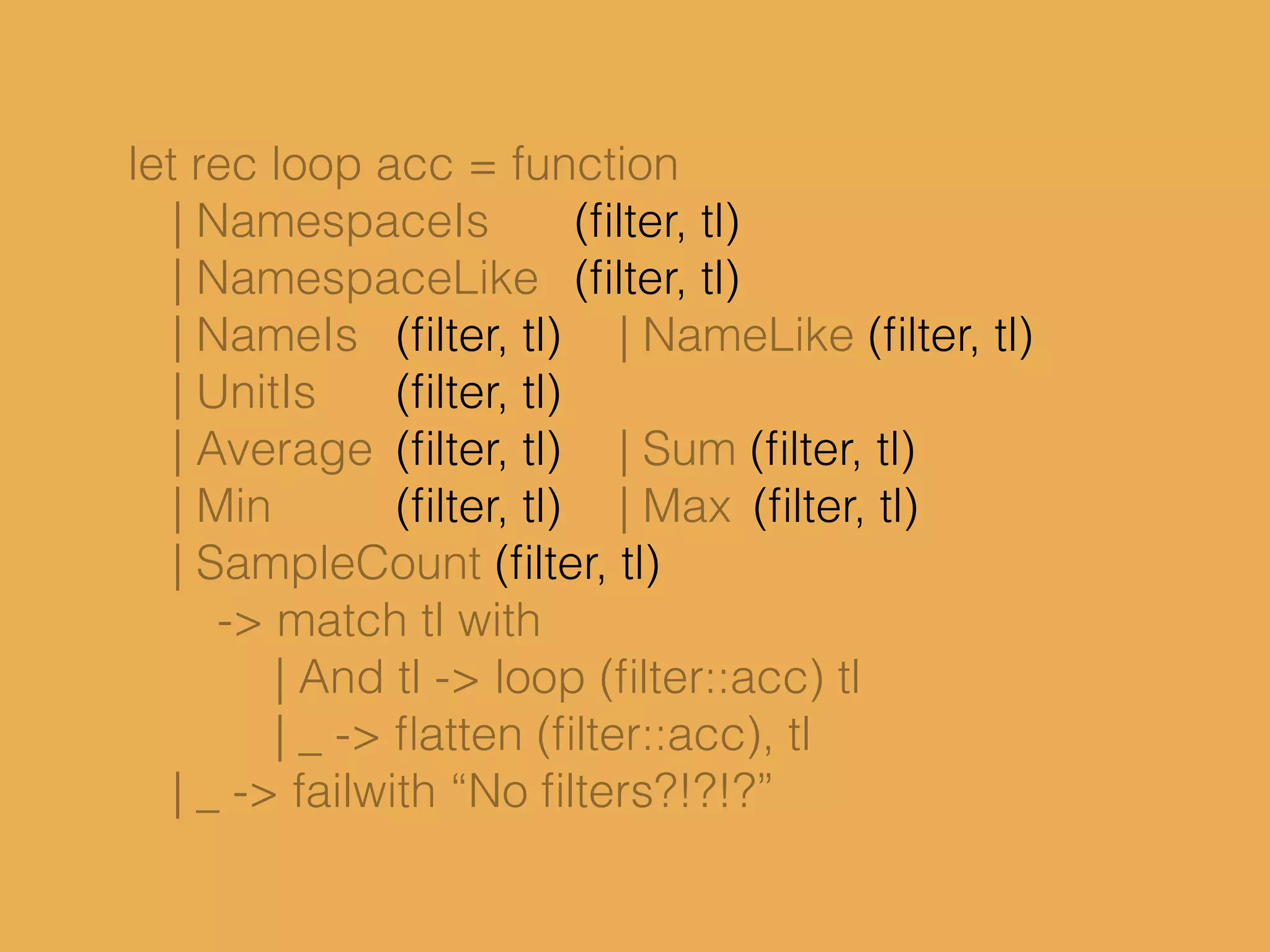 let rec loop acc = function
| NamespaceIs (ﬁlter, tl)
| NamespaceLike (ﬁlter, tl)
| NameIs (ﬁlter, tl) | NameLike (ﬁlter, tl)
| UnitIs (ﬁlter, tl)
| Average (ﬁlter, tl) | Sum (ﬁlter, tl)
| Min (ﬁlter, tl) | Max (ﬁlter, tl)
| SampleCount (ﬁlter, tl)
-> match tl with
| And tl -> loop (ﬁlter::acc) tl
| _ -> ﬂatten (ﬁlter::acc), tl
| _ -> failwith “No ﬁlters?!?!?”
 