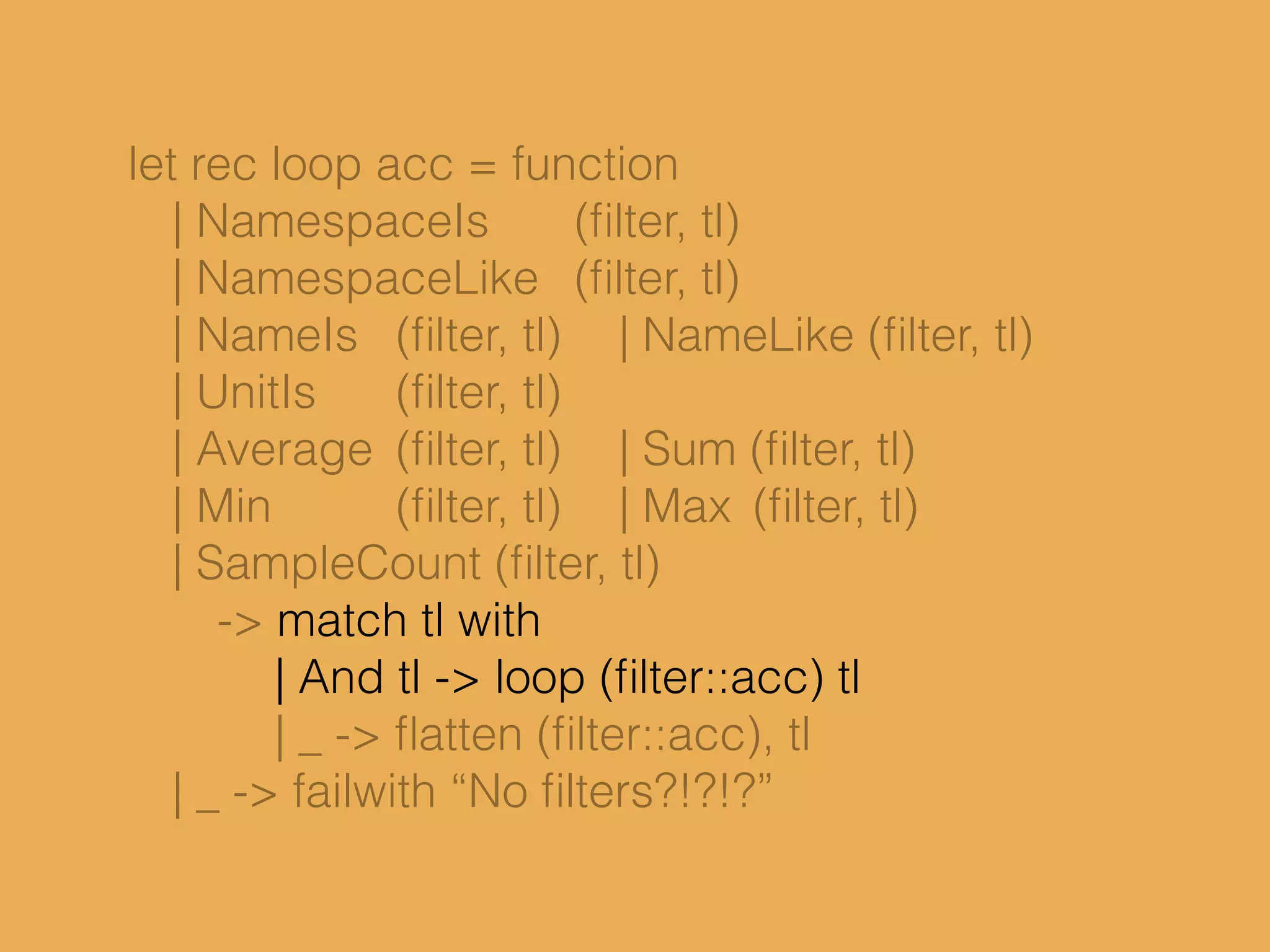 let rec loop acc = function
| NamespaceIs (ﬁlter, tl)
| NamespaceLike (ﬁlter, tl)
| NameIs (ﬁlter, tl) | NameLike (ﬁlter, tl)
| UnitIs (ﬁlter, tl)
| Average (ﬁlter, tl) | Sum (ﬁlter, tl)
| Min (ﬁlter, tl) | Max (ﬁlter, tl)
| SampleCount (ﬁlter, tl)
-> match tl with
| And tl -> loop (ﬁlter::acc) tl
| _ -> ﬂatten (ﬁlter::acc), tl
| _ -> failwith “No ﬁlters?!?!?”
 