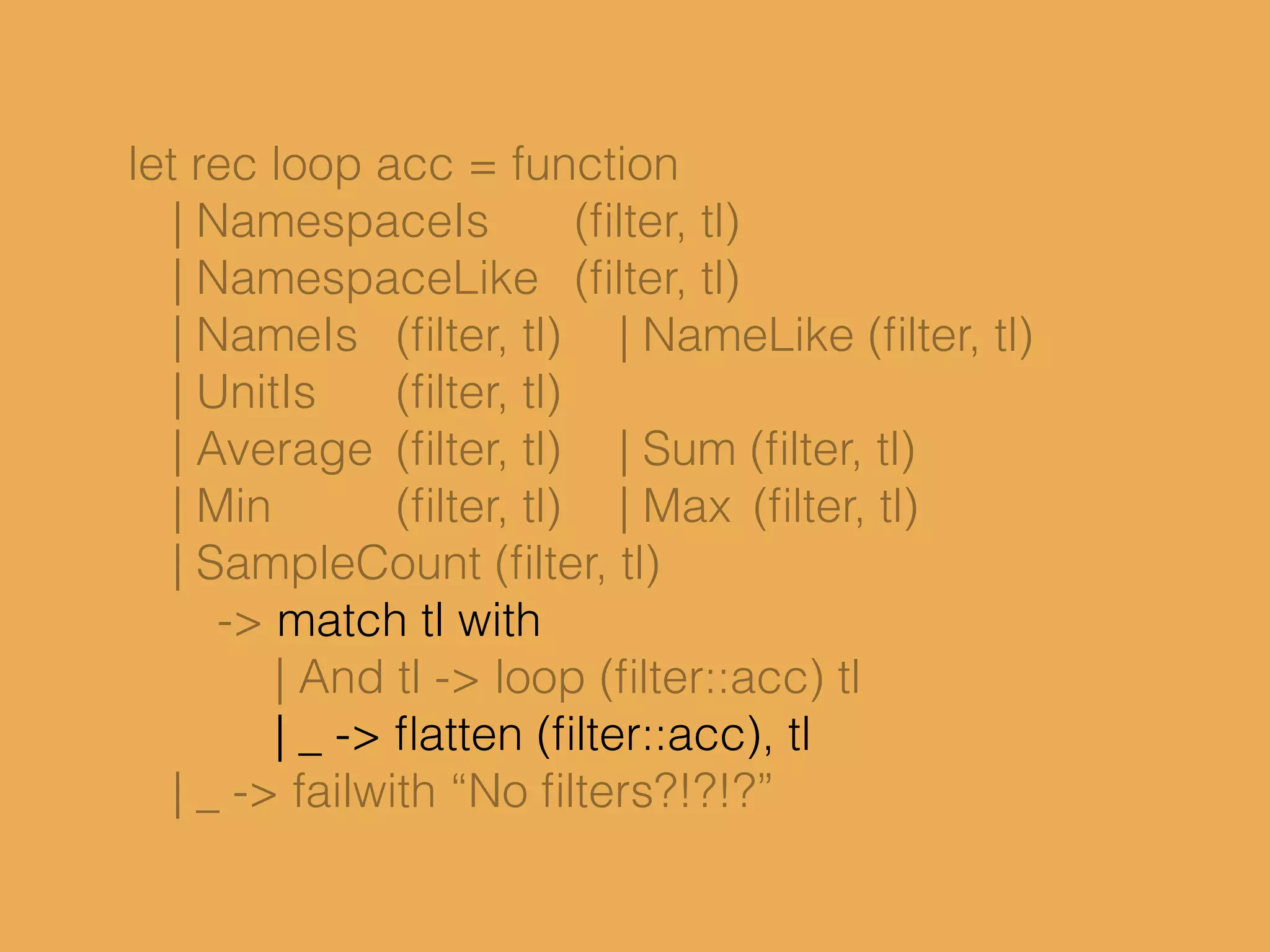 let rec loop acc = function
| NamespaceIs (ﬁlter, tl)
| NamespaceLike (ﬁlter, tl)
| NameIs (ﬁlter, tl) | NameLike (ﬁlter, tl)
| UnitIs (ﬁlter, tl)
| Average (ﬁlter, tl) | Sum (ﬁlter, tl)
| Min (ﬁlter, tl) | Max (ﬁlter, tl)
| SampleCount (ﬁlter, tl)
-> match tl with
| And tl -> loop (ﬁlter::acc) tl
| _ -> ﬂatten (ﬁlter::acc), tl
| _ -> failwith “No ﬁlters?!?!?”
 