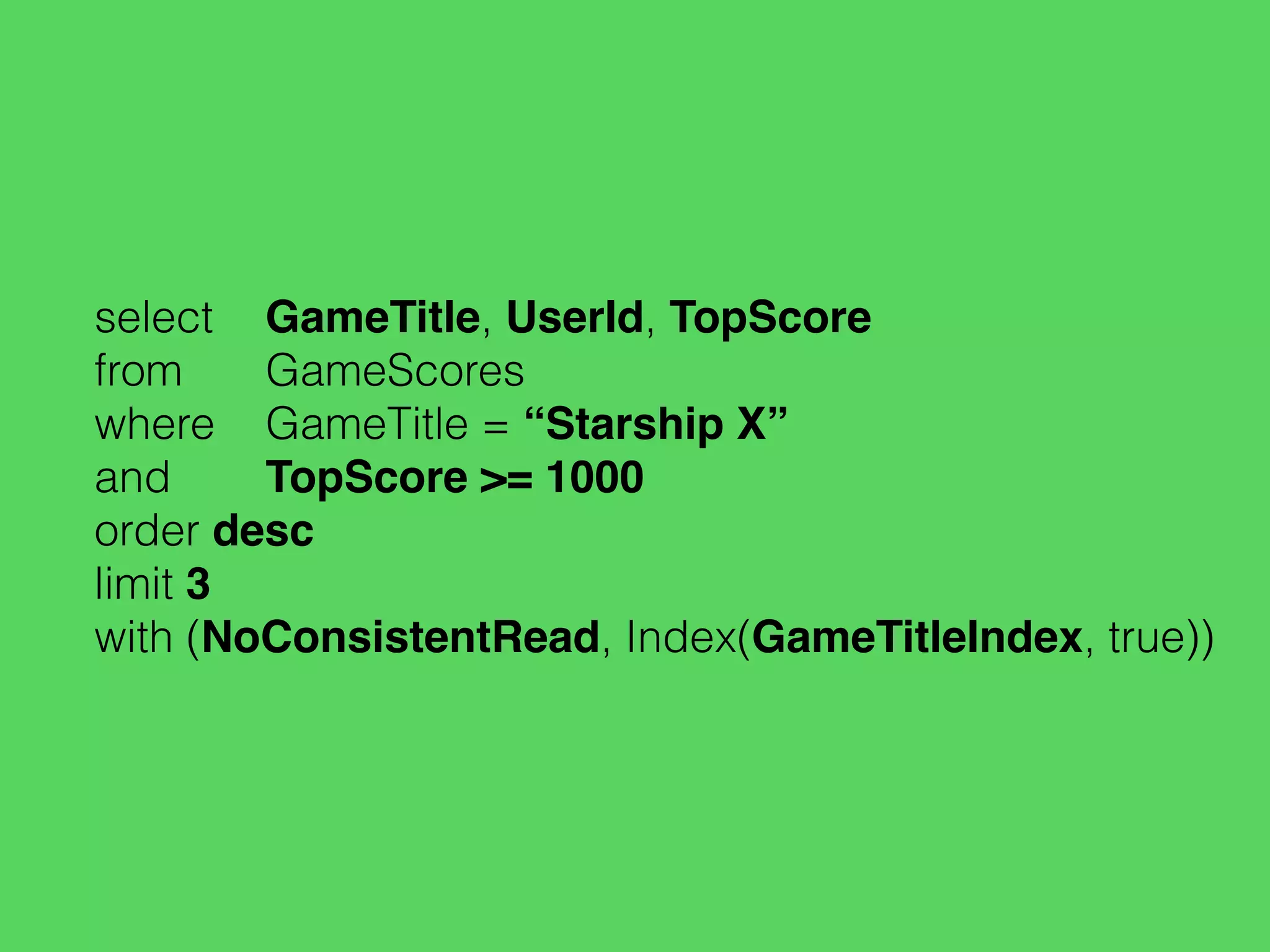 select GameTitle, UserId, TopScore
from GameScores
where GameTitle = “Starship X”
and TopScore >= 1000
order desc
limit 3
with (NoConsistentRead, Index(GameTitleIndex, true))
 