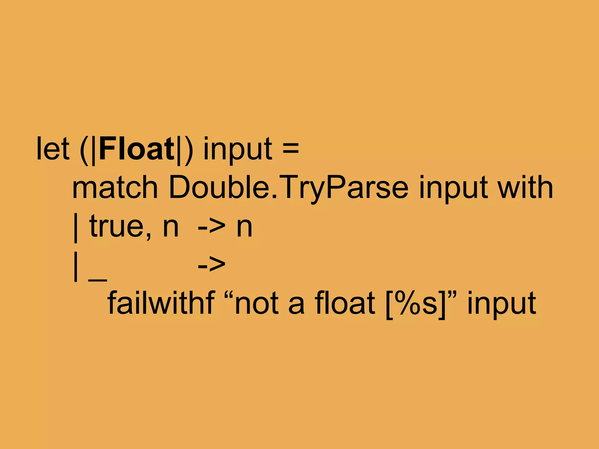 @theburningmonk
let (|Float|) input =
match Double.TryParse input with
| true, n -> n
| _ ->
failwithf “not a float [%s]” input
 