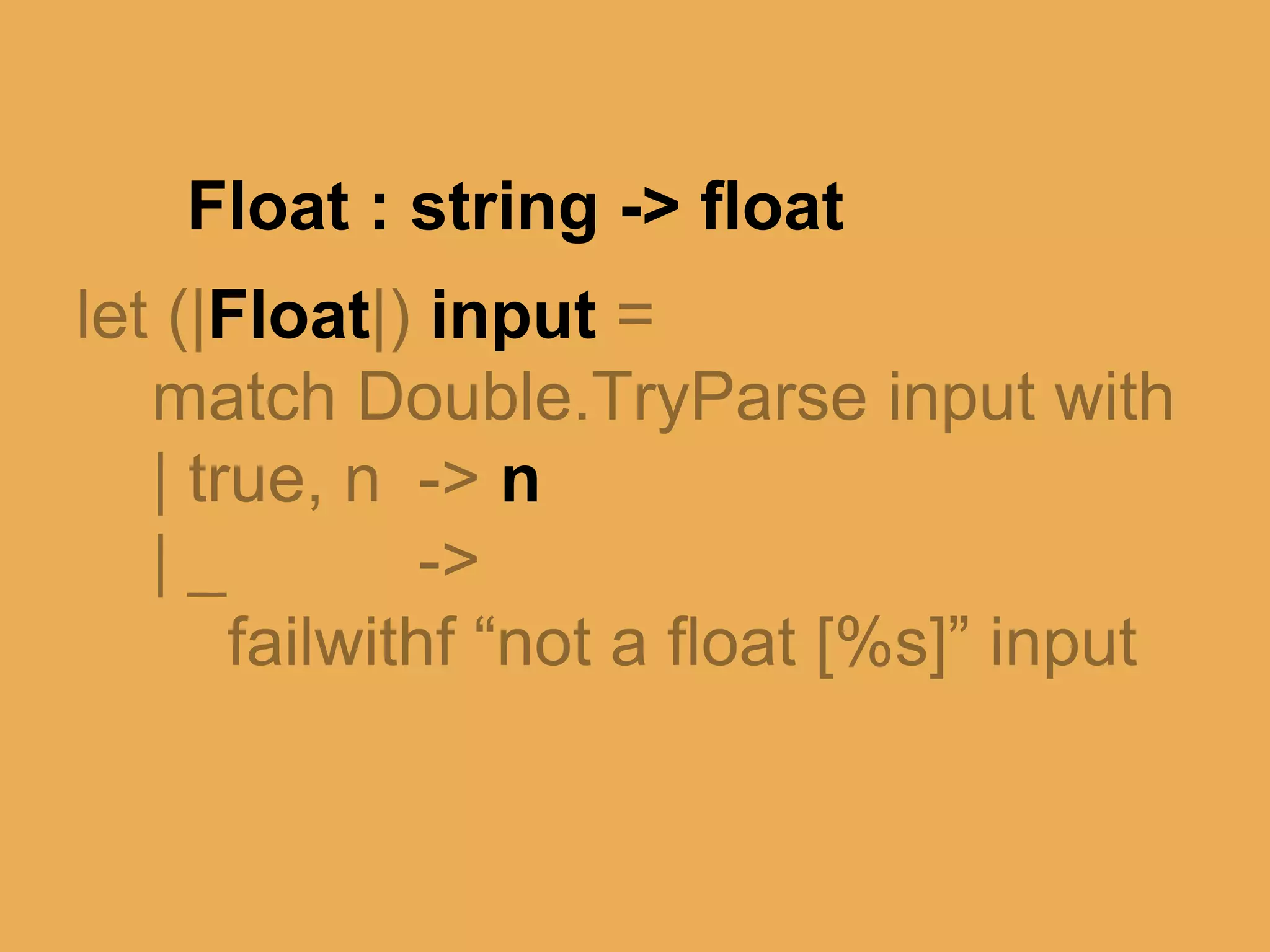 @theburningmonk
let (|Float|) input =
match Double.TryParse input with
| true, n -> n
| _ ->
failwithf “not a float [%s]” input
 