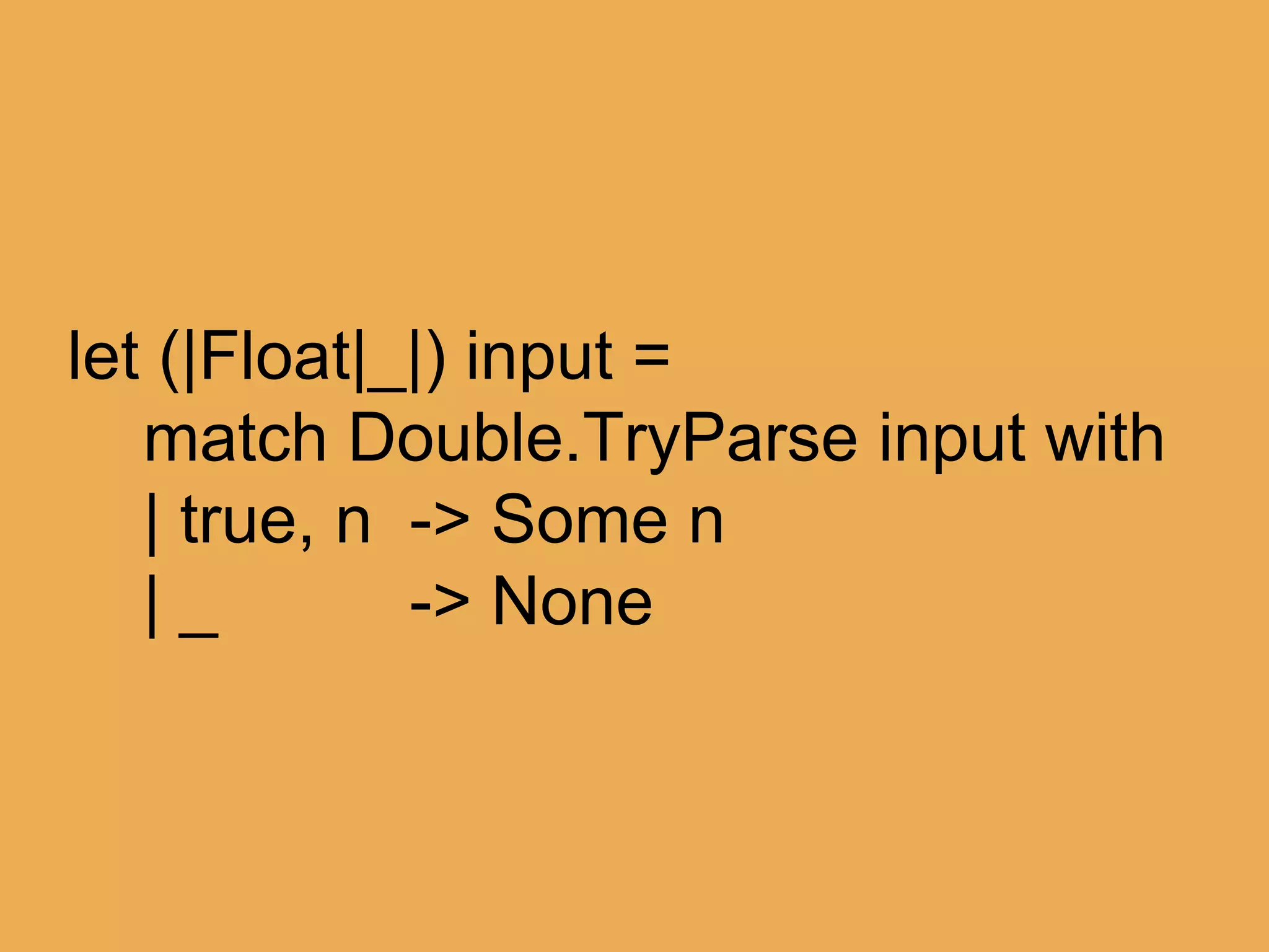 @theburningmonk
match someString with
| Float 42.0 -> “ftw”
| Float 11.0 -> “palprime”
| Float x -> sprintf “just %f” x
let (|Float|) input =
match Double.TryParse input with
| true, n -> n
 