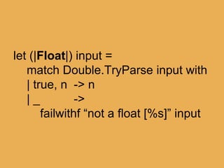 @theburningmonk
let (|Float|) input =
match Double.TryParse input with
| true, n -> n
| _ ->
failwithf “not a float [%s]” input
 