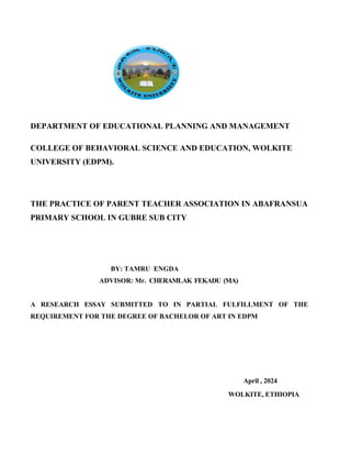 DEPARTMENT OF EDUCATIONAL PLANNING AND MANAGEMENT
COLLEGE OF BEHAVIORAL SCIENCE AND EDUCATION, WOLKITE
UNIVERSITY (EDPM).
THE PRACTICE OF PARENT TEACHER ASSOCIATION IN ABAFRANSUA
PRIMARY SCHOOL IN GUBRE SUB CITY
BY: TAMRU ENGDA
ADVISOR: Mr. CHERAMLAK FEKADU (MA)
A RESEARCH ESSAY SUBMITTED TO IN PARTIAL FULFILLMENT OF THE
REQUIREMENT FOR THE DEGREE OF BACHELOR OF ART IN EDPM
April , 2024
WOLKITE, ETHIOPIA
 
