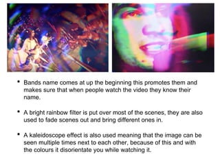 • Bands name comes at up the beginning this promotes them and
makes sure that when people watch the video they know their
name.
• A bright rainbow filter is put over most of the scenes, they are also
used to fade scenes out and bring different ones in.
• A kaleidoscope effect is also used meaning that the image can be
seen multiple times next to each other, because of this and with
the colours it disorientate you while watching it.
 