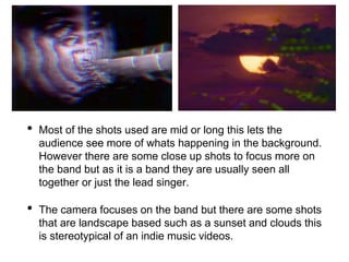 • Most of the shots used are mid or long this lets the
audience see more of whats happening in the background.
However there are some close up shots to focus more on
the band but as it is a band they are usually seen all
together or just the lead singer.
• The camera focuses on the band but there are some shots
that are landscape based such as a sunset and clouds this
is stereotypical of an indie music videos.
 