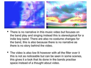 • There is no narrative in this music video but focuses on
the band play and singing instead this is stereotypical for a
indie boy band. There are also no costume changes for
the band, this is also because there is no narrative as
there is no story behind the video.
• The video is also low lit however with all the filter over it
this is not as noticeable but can be seen in some scenes,
this gives it a look that its done in the bands practise
space instead of a thought about video.
 