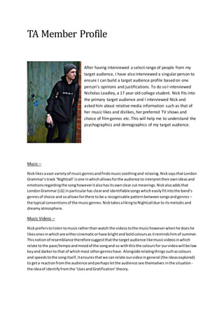 TA Member Profile
After having interviewed a select range of people from my
target audience, I have also interviewed a singular person to
ensure I can build a target audience profile based on one
person’s opinions and justifications. To do so I interviewed
Nicholas Leadley, a 17 year old college student. Nick fits into
the primary target audience and I interviewed Nick and
asked him about relative media information such as that of
her music likes and dislikes, her preferred TV shows and
choice of filmgenres etc. This will help me to understand the
psychographics and demographics of my target audience.
Music –
Nicklikesavast varietyof musicgenresandfindsmusicsoothingand relaxing.NicksaysthatLondon
Grammar’s track ‘Nightcall’isone inwhichallowsforthe audience to interprettheirownideasand
emotionsregardingthe songhoweveritalsohasitsownclear cut meanings.Nickalsoaddsthat
LondonGrammar (LG) inparticularhas clearand identifiablesongswhicheasilyfitintothe band’s
genresof choice and soallowsforthere to be a recognisable patternbetweensongsandgenres –
the typical conventionsof the musicgenres.NicktakesalikingtoNightcalldue to itsmelodicand
dreamyatmosphere.
Music Videos –
Nickpreferstolistentomusicratherthan watch the videostothe musichoweverwhenhe doeshe
likesonesinwhichare eithercinematicorhave brightand boldcoloursas itremindshimof summer.
Thisnotionof resemblance thereforesuggestthatthe targetaudience likemusicvideosinwhich
relate tothe pace/tempoandmoodof the songand so withthisthe coloursfor ourvideowill be low
keyand darkerto that of whichmost othergenreshave. Alongsiderelatingthingssuchascolours
and speedstothe songitself,itensuresthatwe canrelate ourvideoingeneral (the ideasexplored)
to geta reactionfromthe audience andperhapsletthe audience see themselves inthe situation -
the ideaof identifyfromthe ‘UsesandGratification’theory.
 