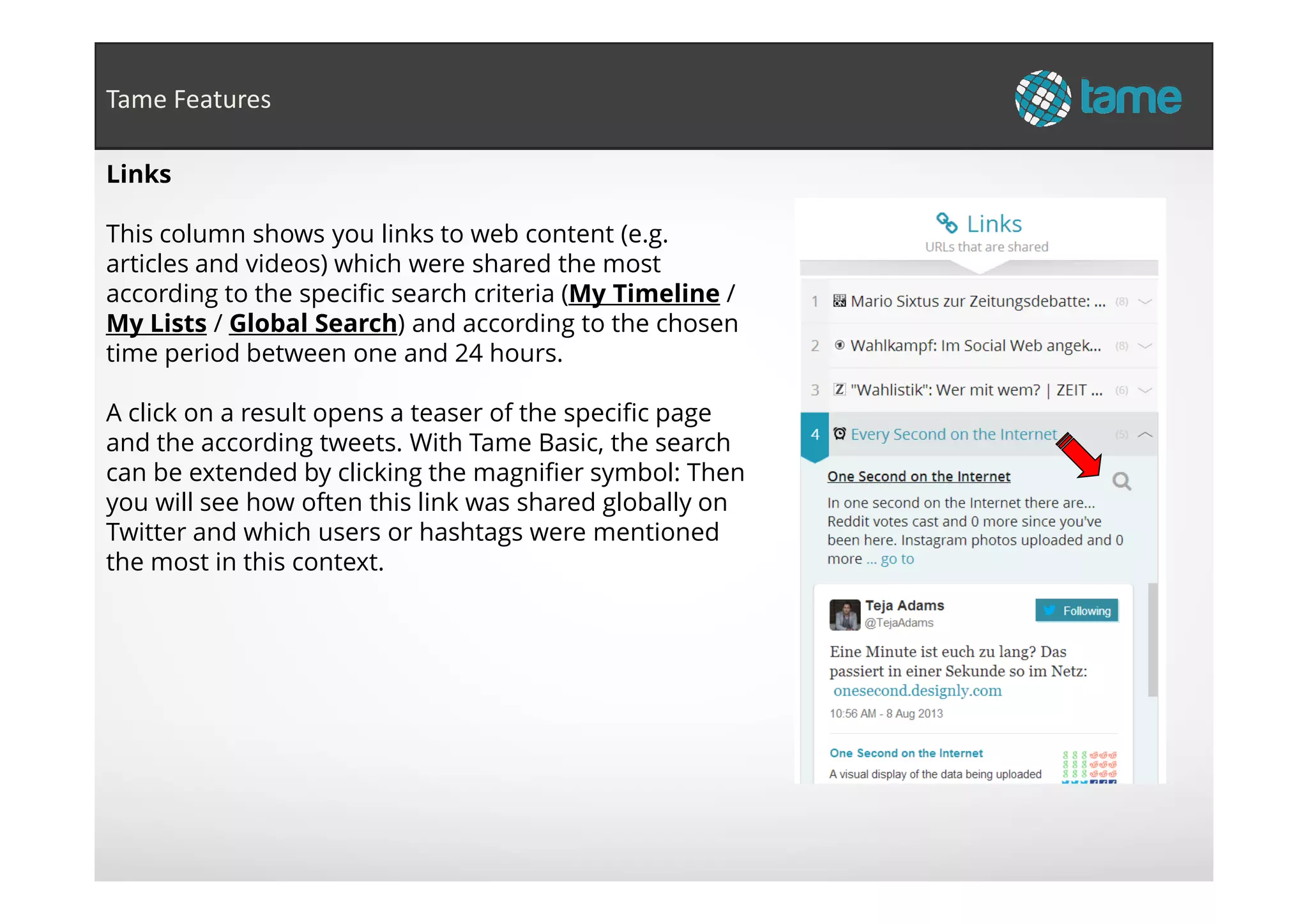 Links
This column shows you links to web content (e.g.
articles and videos) which were shared the most
according to the specific search criteria (My Timeline /
My Lists / Global Search) and according to the chosen
time period between one and 24 hours.
A click on a result opens a teaser of the specific page
and the according tweets. With Tame Basic, the search
can be extended by clicking the magnifier symbol: Then
Tame Features
can be extended by clicking the magnifier symbol: Then
you will see how often this link was shared globally on
Twitter and which users or hashtags were mentioned
the most in this context.
 