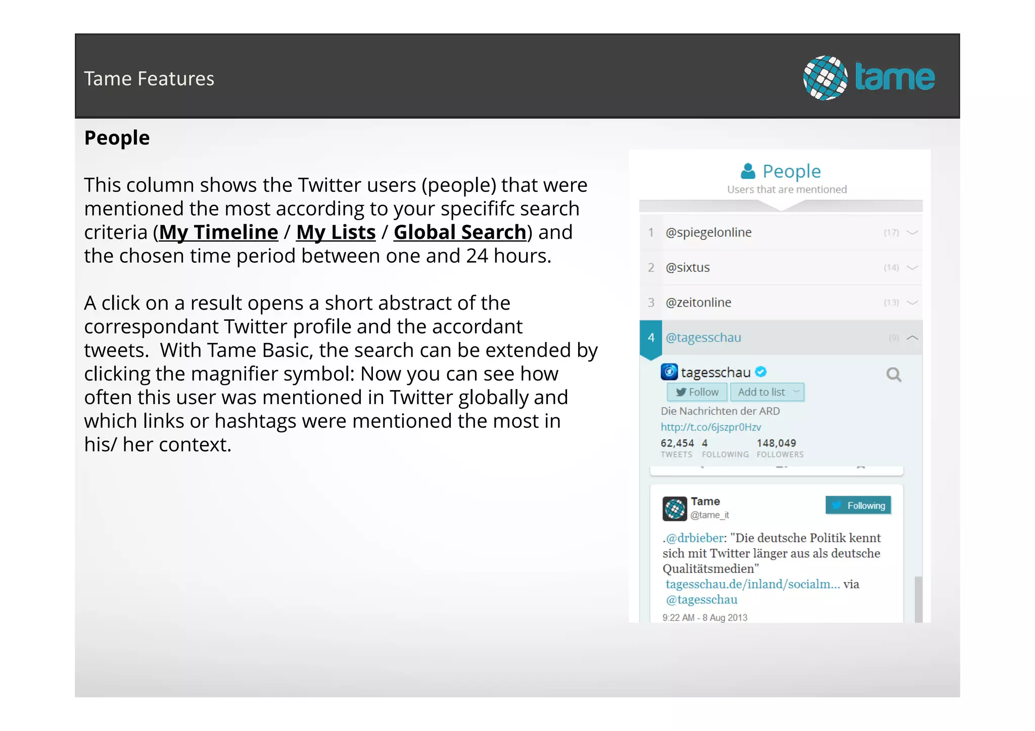People
This column shows the Twitter users (people) that were
mentioned the most according to your specififc search
criteria (My Timeline / My Lists / Global Search) and
the chosen time period between one and 24 hours.
A click on a result opens a short abstract of the
correspondant Twitter profile and the accordant
tweets. With Tame Basic, the search can be extended by
clicking the magnifier symbol: Now you can see how
Tame Features
clicking the magnifier symbol: Now you can see how
often this user was mentioned in Twitter globally and
which links or hashtags were mentioned the most in
his/ her context.
 