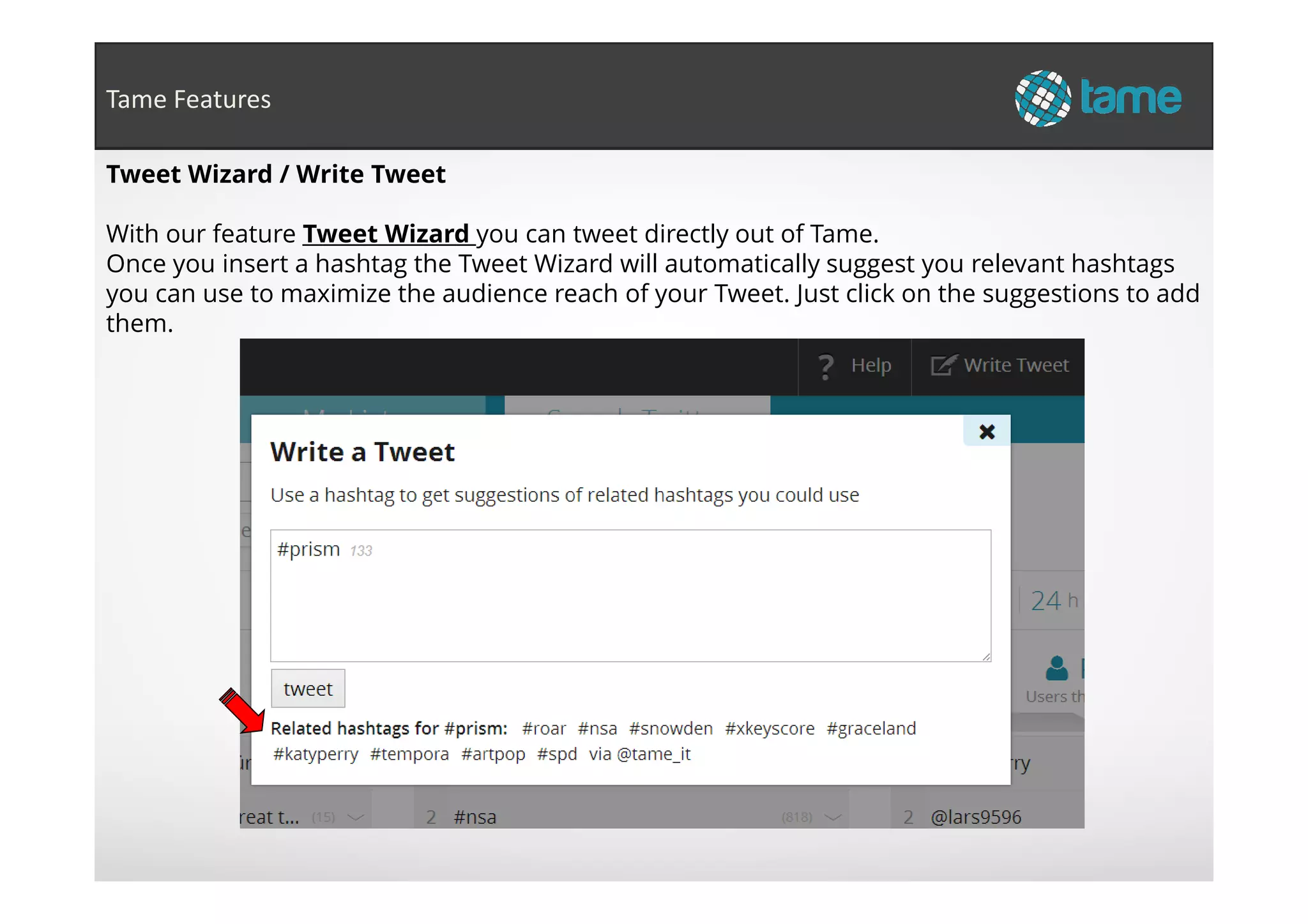 Tweet Wizard / Write Tweet
With our feature Tweet Wizard you can tweet directly out of Tame.
Once you insert a hashtag the Tweet Wizard will automatically suggest you relevant hashtags
you can use to maximize the audience reach of your Tweet. Just click on the suggestions to add
them.
Tame Features
 