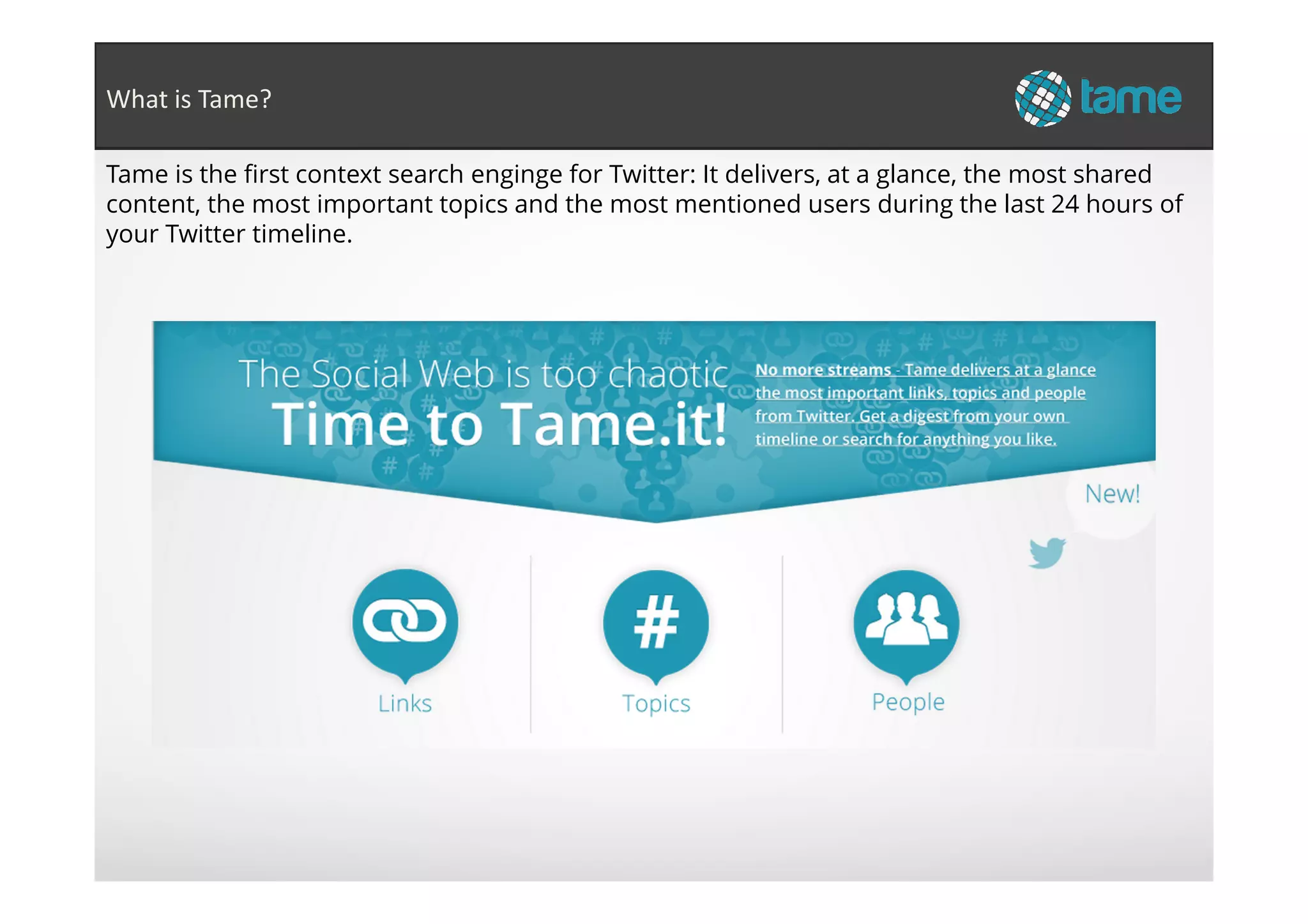 Tame is the first context search enginge for Twitter: It delivers, at a glance, the most shared
content, the most important topics and the most mentioned users during the last 24 hours of
your Twitter timeline.
What is Tame?
 
