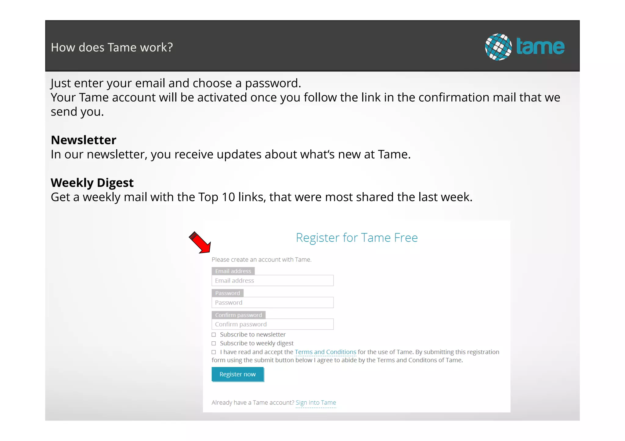 Just enter your email and choose a password.
Your Tame account will be activated once you follow the link in the confirmation mail that we
send you.
Newsletter
In our newsletter, you receive updates about what‘s new at Tame.
Weekly Digest
Get a weekly mail with the Top 10 links, that were most shared the last week.
How does Tame work?
 