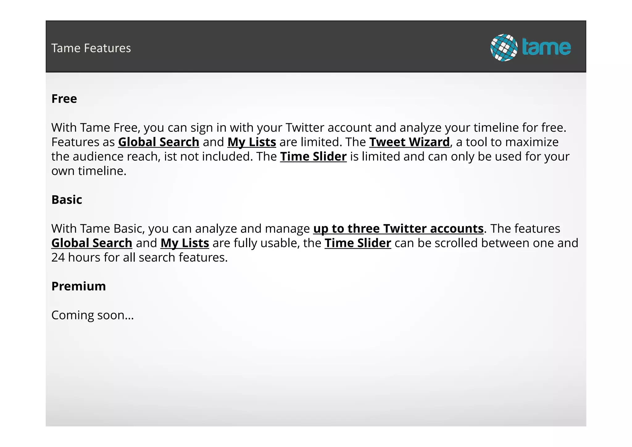 Free
With Tame Free, you can sign in with your Twitter account and analyze your timeline for free.
Features as Global Search and My Lists are limited. The Tweet Wizard, a tool to maximize
the audience reach, ist not included. The Time Slider is limited and can only be used for your
own timeline.
Basic
With Tame Basic, you can analyze and manage up to three Twitter accounts. The features
Tame Features
With Tame Basic, you can analyze and manage up to three Twitter accounts. The features
Global Search and My Lists are fully usable, the Time Slider can be scrolled between one and
24 hours for all search features.
Premium
Coming soon…
 